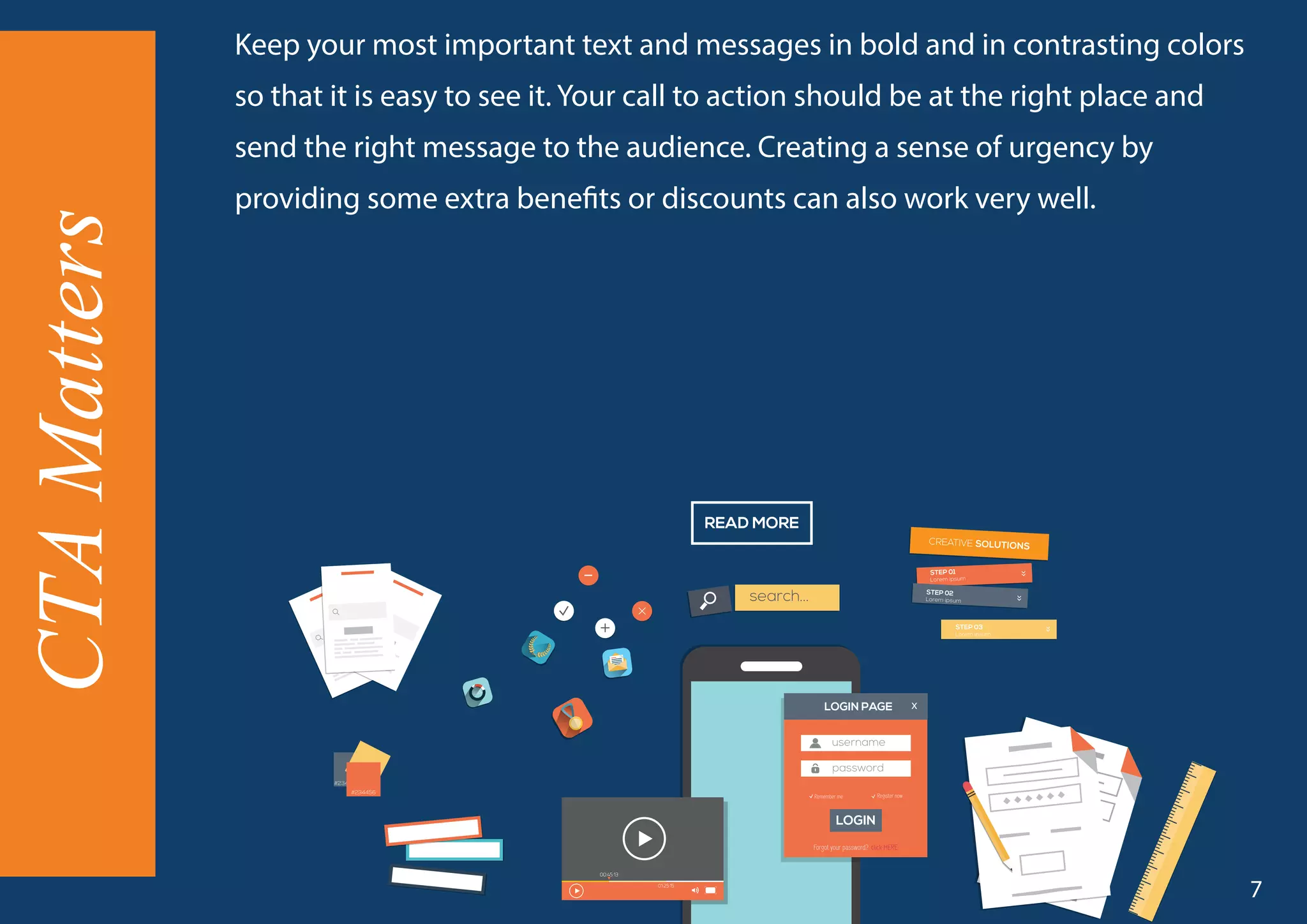 Keep your most important text and messages in bold and in contrasting colors
so that it is easy to see it. Your call to action should be at the right place and
send the right message to the audience. Creating a sense of urgency by
providing some extra benefits or discounts can also work very well.
CTAMatters
7
 