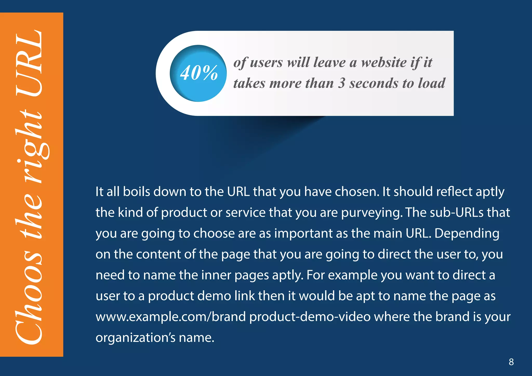 It all boils down to the URL that you have chosen. It should reflect aptly
the kind of product or service that you are purveying. The sub-URLs that
you are going to choose are as important as the main URL. Depending
on the content of the page that you are going to direct the user to, you
need to name the inner pages aptly. For example you want to direct a
user to a product demo link then it would be apt to name the page as
www.example.com/brand product-demo-video where the brand is your
organization’s name.
of users will leave a website if it
takes more than 3 seconds to load40%
ChoostherightURL
8
 