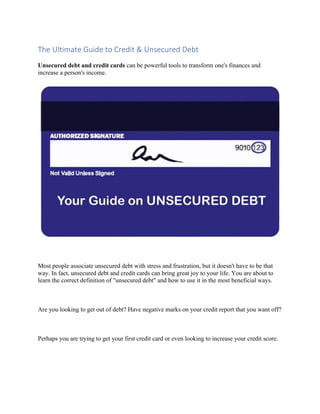 The	Ultimate	Guide	to	Credit	&	Unsecured	Debt	
Unsecured debt and credit cards can be powerful tools to transform one's finances and
increase a person's income.
Most people associate unsecured debt with stress and frustration, but it doesn't have to be that
way. In fact, unsecured debt and credit cards can bring great joy to your life. You are about to
learn the correct definition of "unsecured debt" and how to use it in the most beneficial ways.
Are you looking to get out of debt? Have negative marks on your credit report that you want off?
Perhaps you are trying to get your first credit card or even looking to increase your credit score.
 