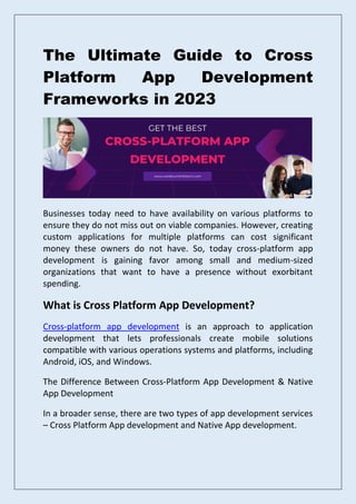The Ultimate Guide to Cross
Platform App Development
Frameworks in 2023
Businesses today need to have availability on various platforms to
ensure they do not miss out on viable companies. However, creating
custom applications for multiple platforms can cost significant
money these owners do not have. So, today cross-platform app
development is gaining favor among small and medium-sized
organizations that want to have a presence without exorbitant
spending.
What is Cross Platform App Development?
Cross-platform app development is an approach to application
development that lets professionals create mobile solutions
compatible with various operations systems and platforms, including
Android, iOS, and Windows.
The Difference Between Cross-Platform App Development & Native
App Development
In a broader sense, there are two types of app development services
– Cross Platform App development and Native App development.
 