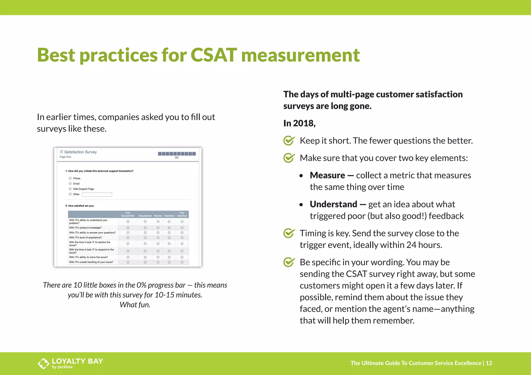 Best practices for CSAT measurement
In earlier times, companies asked you to fill out
surveys like these.
There are 10 little boxes in the 0% progress bar — this means
you’ll be with this survey for 10-15 minutes.
What fun.
The days of multi-page customer satisfaction
surveys are long gone.
In 2018,
	 Keep it short. The fewer questions the better.
	 Make sure that you cover two key elements:
•	 Measure — collect a metric that measures
the same thing over time
•	 Understand — get an idea about what
triggered poor (but also good!) feedback
	 Timing is key. Send the survey close to the
trigger event, ideally within 24 hours.
	 Be specific in your wording. You may be
sending the CSAT survey right away, but some
customers might open it a few days later. If
possible, remind them about the issue they
faced, or mention the agent’s name—anything
that will help them remember.
The Ultimate Guide To Customer Service Excellence | 12
 