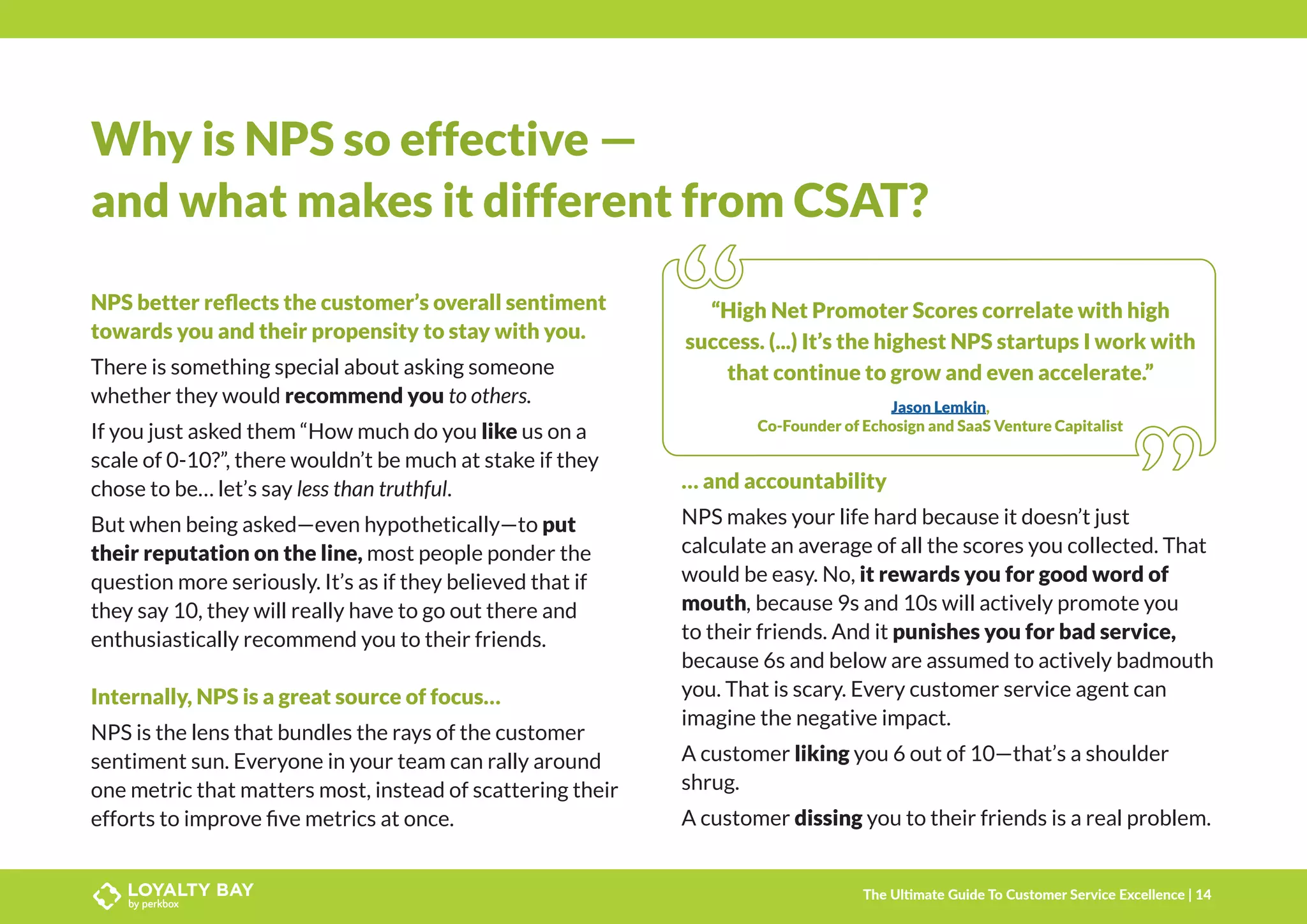 Why is NPS so effective —
and what makes it different from CSAT?
NPS better reflects the customer’s overall sentiment
towards you and their propensity to stay with you.
There is something special about asking someone
whether they would recommend you to others.
If you just asked them “How much do you like us on a
scale of 0-10?”, there wouldn’t be much at stake if they
chose to be… let’s say less than truthful.
But when being asked—even hypothetically—to put
their reputation on the line, most people ponder the
question more seriously. It’s as if they believed that if
they say 10, they will really have to go out there and
enthusiastically recommend you to their friends.
Internally, NPS is a great source of focus…
NPS is the lens that bundles the rays of the customer
sentiment sun. Everyone in your team can rally around
one metric that matters most, instead of scattering their
efforts to improve five metrics at once.
… and accountability
NPS makes your life hard because it doesn’t just
calculate an average of all the scores you collected. That
would be easy. No, it rewards you for good word of
mouth, because 9s and 10s will actively promote you
to their friends. And it punishes you for bad service,
because 6s and below are assumed to actively badmouth
you. That is scary. Every customer service agent can
imagine the negative impact.
A customer liking you 6 out of 10—that’s a shoulder
shrug.
A customer dissing you to their friends is a real problem.
“High Net Promoter Scores correlate with high
success. (...) It’s the highest NPS startups I work with
that continue to grow and even accelerate.”
Jason Lemkin,
Co-Founder of Echosign and SaaS Venture Capitalist
The Ultimate Guide To Customer Service Excellence | 14
 