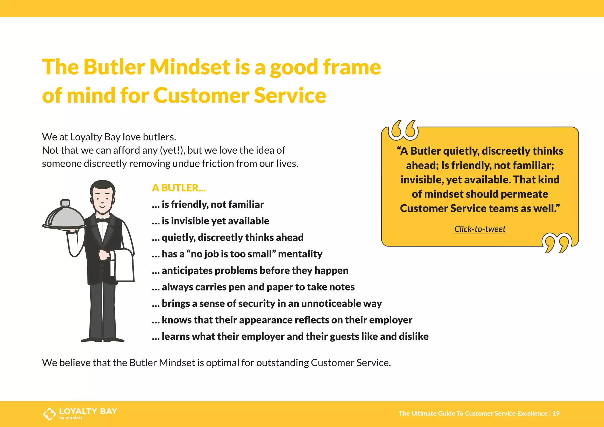 The Butler Mindset is a good frame
of mind for Customer Service
We at Loyalty Bay love butlers.
Not that we can afford any (yet!), but we love the idea of
someone discreetly removing undue friction from our lives.
“A Butler quietly, discreetly thinks
ahead; Is friendly, not familiar;
invisible, yet available. That kind
of mindset should permeate
Customer Service teams as well.”
Click-to-tweet
A BUTLER...
… is friendly, not familiar
… is invisible yet available
… quietly, discreetly thinks ahead
… has a “no job is too small” mentality
… anticipates problems before they happen
… always carries pen and paper to take notes
… brings a sense of security in an unnoticeable way
… knows that their appearance reflects on their employer
… learns what their employer and their guests like and dislike
We believe that the Butler Mindset is optimal for outstanding Customer Service.
The Ultimate Guide To Customer Service Excellence | 19
 