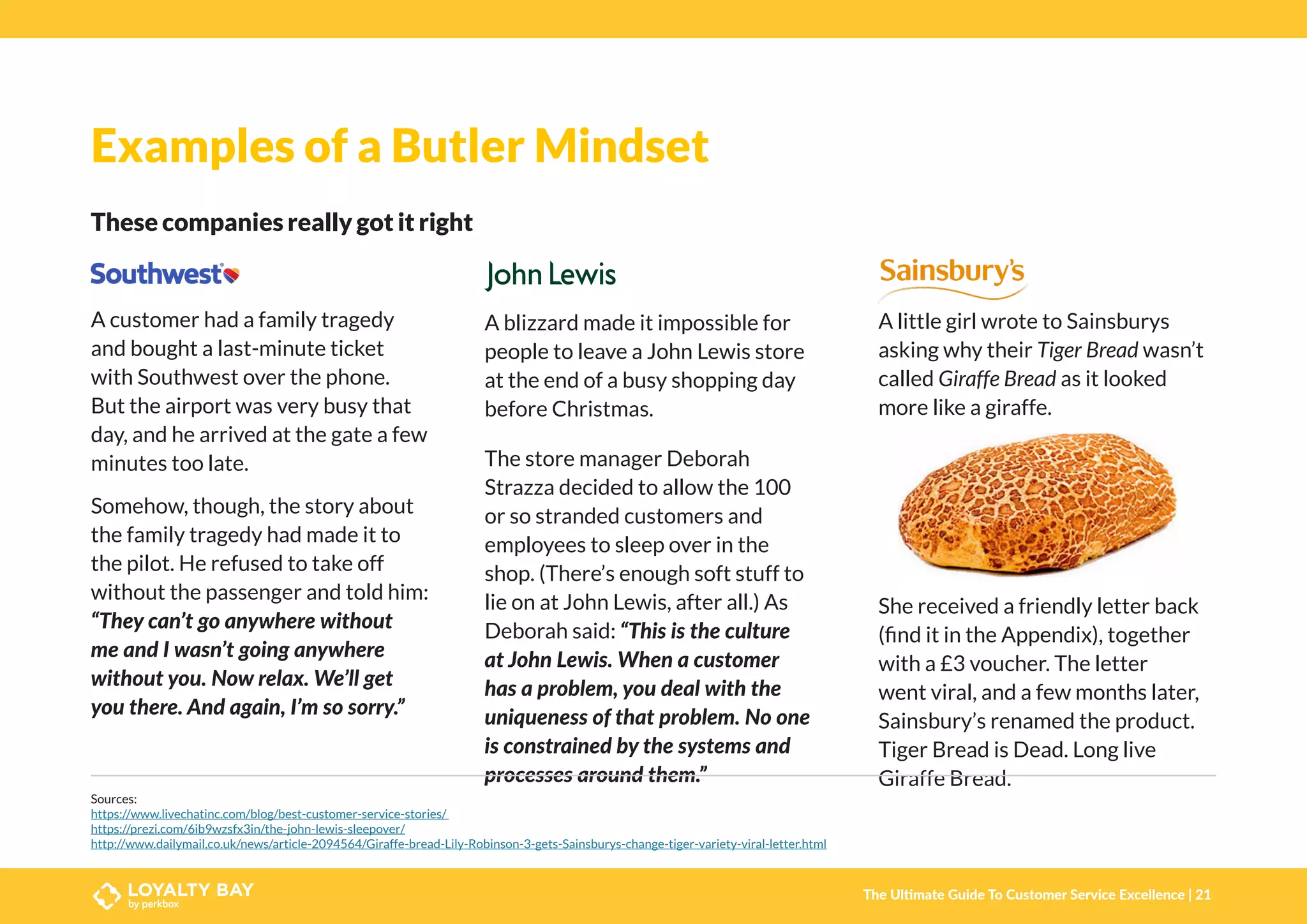 Examples of a Butler Mindset
These companies really got it right
A customer had a family tragedy
and bought a last-minute ticket
with Southwest over the phone.
But the airport was very busy that
day, and he arrived at the gate a few
minutes too late.
Somehow, though, the story about
the family tragedy had made it to
the pilot. He refused to take off
without the passenger and told him:
“They can’t go anywhere without
me and I wasn’t going anywhere
without you. Now relax. We’ll get
you there. And again, I’m so sorry.”
A blizzard made it impossible for
people to leave a John Lewis store
at the end of a busy shopping day
before Christmas.
The store manager Deborah
Strazza decided to allow the 100
or so stranded customers and
employees to sleep over in the
shop. (There’s enough soft stuff to
lie on at John Lewis, after all.) As
Deborah said: “This is the culture
at John Lewis. When a customer
has a problem, you deal with the
uniqueness of that problem. No one
is constrained by the systems and
processes around them.”
A little girl wrote to Sainsburys
asking why their Tiger Bread wasn’t
called Giraffe Bread as it looked
more like a giraffe.
She received a friendly letter back
(find it in the Appendix), together
with a £3 voucher. The letter
went viral, and a few months later,
Sainsbury’s renamed the product.
Tiger Bread is Dead. Long live
Giraffe Bread.
Sources:
https://www.livechatinc.com/blog/best-customer-service-stories/
https://prezi.com/6ib9wzsfx3in/the-john-lewis-sleepover/
http://www.dailymail.co.uk/news/article-2094564/Giraffe-bread-Lily-Robinson-3-gets-Sainsburys-change-tiger-variety-viral-letter.html
The Ultimate Guide To Customer Service Excellence | 21
 