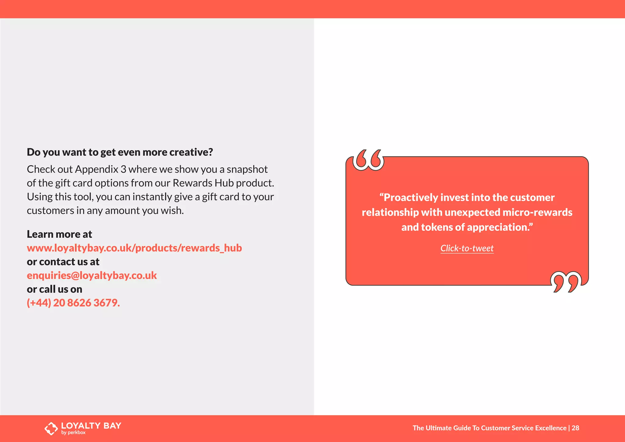 Do you want to get even more creative?
Check out Appendix 3 where we show you a snapshot
of the gift card options from our Rewards Hub product.
Using this tool, you can instantly give a gift card to your
customers in any amount you wish.
Learn more at
www.loyaltybay.co.uk/products/rewards_hub
or contact us at
enquiries@loyaltybay.co.uk
or call us on
(+44) 20 8626 3679.
“Proactively invest into the customer
relationship with unexpected micro-rewards
and tokens of appreciation.”
Click-to-tweet
The Ultimate Guide To Customer Service Excellence | 28
 