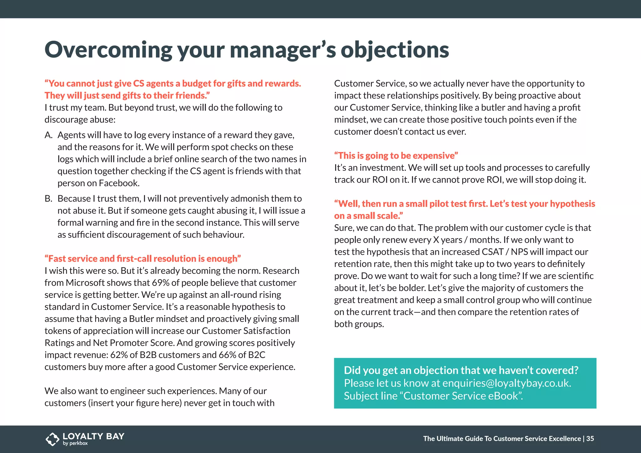 Overcoming your manager’s objections
“You cannot just give CS agents a budget for gifts and rewards.
They will just send gifts to their friends.”
I trust my team. But beyond trust, we will do the following to
discourage abuse:
A.	 Agents will have to log every instance of a reward they gave,
and the reasons for it. We will perform spot checks on these
logs which will include a brief online search of the two names in
question together checking if the CS agent is friends with that
person on Facebook.
B.	 Because I trust them, I will not preventively admonish them to
not abuse it. But if someone gets caught abusing it, I will issue a
formal warning and fire in the second instance. This will serve
as sufficient discouragement of such behaviour.
“Fast service and first-call resolution is enough”
I wish this were so. But it’s already becoming the norm. Research
from Microsoft shows that 69% of people believe that customer
service is getting better. We’re up against an all-round rising
standard in Customer Service. It’s a reasonable hypothesis to
assume that having a Butler mindset and proactively giving small
tokens of appreciation will increase our Customer Satisfaction
Ratings and Net Promoter Score. And growing scores positively
impact revenue: 62% of B2B customers and 66% of B2C
customers buy more after a good Customer Service experience.
We also want to engineer such experiences. Many of our
customers (insert your figure here) never get in touch with
Customer Service, so we actually never have the opportunity to
impact these relationships positively. By being proactive about
our Customer Service, thinking like a butler and having a profit
mindset, we can create those positive touch points even if the
customer doesn’t contact us ever.
“This is going to be expensive”
It’s an investment. We will set up tools and processes to carefully
track our ROI on it. If we cannot prove ROI, we will stop doing it.
“Well, then run a small pilot test first. Let’s test your hypothesis
on a small scale.”
Sure, we can do that. The problem with our customer cycle is that
people only renew every X years / months. If we only want to
test the hypothesis that an increased CSAT / NPS will impact our
retention rate, then this might take up to two years to definitely
prove. Do we want to wait for such a long time? If we are scientific
about it, let’s be bolder. Let’s give the majority of customers the
great treatment and keep a small control group who will continue
on the current track—and then compare the retention rates of
both groups.
Did you get an objection that we haven’t covered?
Please let us know at enquiries@loyaltybay.co.uk.
Subject line “Customer Service eBook”.
The Ultimate Guide To Customer Service Excellence | 35
 