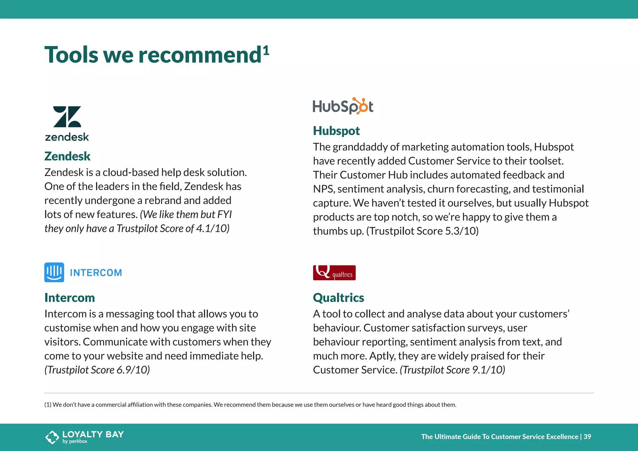 Tools we recommend1
(1) We don’t have a commercial affiliation with these companies. We recommend them because we use them ourselves or have heard good things about them.
Zendesk
Intercom Qualtrics
Zendesk is a cloud-based help desk solution.
One of the leaders in the field, Zendesk has
recently undergone a rebrand and added
lots of new features. (We like them but FYI
they only have a Trustpilot Score of 4.1/10)
Intercom is a messaging tool that allows you to
customise when and how you engage with site
visitors. Communicate with customers when they
come to your website and need immediate help.
(Trustpilot Score 6.9/10)
A tool to collect and analyse data about your customers’
behaviour. Customer satisfaction surveys, user
behaviour reporting, sentiment analysis from text, and
much more. Aptly, they are widely praised for their
Customer Service. (Trustpilot Score 9.1/10)
Hubspot
The granddaddy of marketing automation tools, Hubspot
have recently added Customer Service to their toolset.
Their Customer Hub includes automated feedback and
NPS, sentiment analysis, churn forecasting, and testimonial
capture. We haven’t tested it ourselves, but usually Hubspot
products are top notch, so we’re happy to give them a
thumbs up. (Trustpilot Score 5.3/10)
The Ultimate Guide To Customer Service Excellence | 39
 