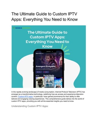 The Ultimate Guide to Custom IPTV
Apps: Everything You Need to Know
In the rapidly evolving landscape of media consumption, Internet Protocol Television (IPTV) has
emerged as a transformative technology, redefining how we access and experience television
content. Custom IPTV apps, in particular, have gained prominence for their ability to offer
tailored and engaging viewing experiences. This comprehensive guide delves into the world of
custom IPTV apps, providing you with all the essential insights you need to know.
Understanding Custom IPTV Apps:
 