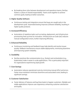 ●​ By breaking down silos between development and operations teams, DevOps
fosters a culture of shared responsibility. Teams work together to achieve
common goals, leading to better outcomes.
3. Higher Quality Software
●​ Continuous testing and integration ensure that bugs are caught early in the
development cycle. Automated testing improves software reliability, resulting in
higher-quality products.
4. Increased Efficiency
●​ Automation of repetitive tasks such as testing, deployment, and infrastructure
provisioning frees up time for innovation. Infrastructure as Code (IaC) reduces
manual configuration errors, further improving efficiency.
5. Enhanced Reliability
●​ Continuous monitoring and feedback loops help identify and resolve issues
quickly. Rollback mechanisms ensure stable deployments, minimizing downtime
and improving system reliability.
6. Scalability
●​ DevOps practices like containerization (e.g., Docker) and orchestration (e.g.,
Kubernetes) make it easier to scale applications. This is particularly important
for organizations experiencing rapid growth.
7. Cost Savings
●​ Automation reduces operational costs by minimizing manual effort and errors.
Faster issue resolution minimizes downtime and associated costs, leading to
significant savings.
8. Customer Satisfaction
●​ Faster delivery of features and bug fixes leads to happier customers. Reliable and
stable applications improve user experience, enhancing customer satisfaction
and loyalty.
 