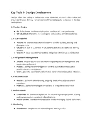Key Tools in DevOps Development
DevOps relies on a variety of tools to automate processes, improve collaboration, and
ensure continuous delivery. Here are some of the most popular tools used in DevOps
development:
1. Version Control
●​ Git: A distributed version control system used to track changes in code.
●​ GitHub/GitLab: Platforms for hosting and collaborating on Git repositories.
2. CI/CD Pipelines
●​ Jenkins: An open-source automation server used for building, testing, and
deploying code.
●​ GitLab CI: A built-in CI/CD tool in GitLab for automating the software delivery
process.
●​ CircleCI: A cloud-based CI/CD tool that integrates with GitHub and Bitbucket.
3. Configuration Management
●​ Ansible: An open-source tool for automating configuration management and
application deployment.
●​ Puppet: A configuration management tool that automates infrastructure
provisioning and management.
●​ Chef: A powerful automation platform that transforms infrastructure into code.
4. Containerization
●​ Docker: A platform for developing, shipping, and running applications in
containers.
●​ Podman: A container management tool that is compatible with Docker.
5. Orchestration
●​ Kubernetes: An open-source platform for automating the deployment, scaling,
and management of containerized applications.
●​ Docker Swarm: A container orchestration tool for managing Docker containers.
6. Monitoring
●​ Prometheus: An open-source monitoring and alerting toolkit.
 