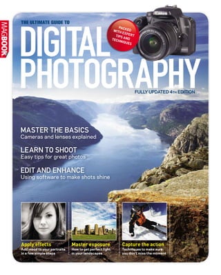 THE ULTIMATE GUIDE TO
FULLY UPDATED 4TH EDITION
DIGITAL
PHOTOGRAPHY
MASTER THE BASICS
Cameras and lenses explained
LEARN TO SHOOT
Easy tips for great photos
EDIT AND ENHANCE
Using software to make shots shine
PACKEDWITH EXPERTTIPS ANDTECHNIQUES
Apply effects
Add mood to your portraits
in a few simple steps
Master exposure
How to get perfect light
in your landscapes
Capture the action
Techniques to make sure
you don’t miss the moment
 