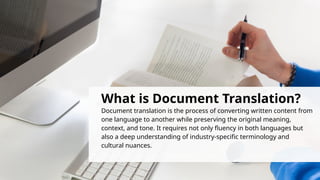 What is Document Translation?
Document translation is the process of converting written content from
one language to another while preserving the original meaning,
context, and tone. It requires not only fluency in both languages but
also a deep understanding of industry-specific terminology and
cultural nuances.
 