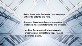 Legal Documents: Contracts, court documents,
affidavits, patents, and wills.
Business Documents: Reports, marketing
materials, financial statements, and proposals.
Medical Documents: Patient records,
prescriptions, clinical trial reports, and
insurance claims.
 