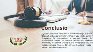 Accurate document translation is essential for legal, business,
medical, and personal matters. Whether you need a certified
translation for immigration, a business contract for
international clients, or medical records for overseas
treatment, The Spanish Group provides professional, fast, and
reliable services. Trust us for all your translation needs—
contact us today to get started!
Conclusio
n
 