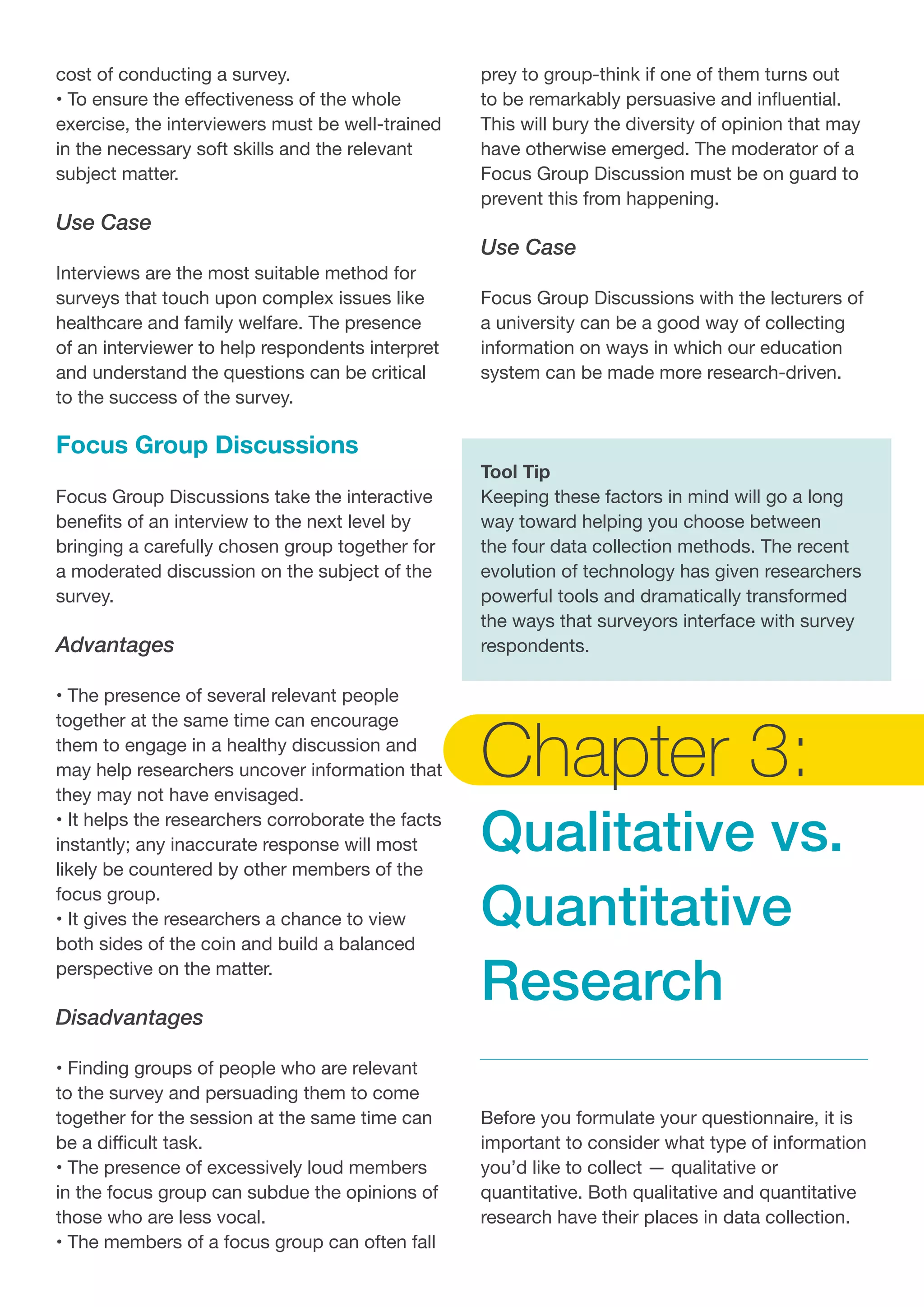 cost of conducting a survey.
• To ensure the effectiveness of the whole
exercise, the interviewers must be well-trained
in the necessary soft skills and the relevant
subject matter.
Use Case
Interviews are the most suitable method for
surveys that touch upon complex issues like
healthcare and family welfare. The presence
of an interviewer to help respondents interpret
and understand the questions can be critical
to the success of the survey.
Focus Group Discussions
Focus Group Discussions take the interactive
benefits of an interview to the next level by
bringing a carefully chosen group together for
a moderated discussion on the subject of the
survey.
Advantages
• The presence of several relevant people
together at the same time can encourage
them to engage in a healthy discussion and
may help researchers uncover information that
they may not have envisaged.
• It helps the researchers corroborate the facts
instantly; any inaccurate response will most
likely be countered by other members of the
focus group.
• It gives the researchers a chance to view
both sides of the coin and build a balanced
perspective on the matter.
Disadvantages
• Finding groups of people who are relevant
to the survey and persuading them to come
together for the session at the same time can
be a difficult task.
• The presence of excessively loud members
in the focus group can subdue the opinions of
those who are less vocal.
• The members of a focus group can often fall
prey to group-think if one of them turns out
to be remarkably persuasive and influential.
This will bury the diversity of opinion that may
have otherwise emerged. The moderator of a
Focus Group Discussion must be on guard to
prevent this from happening.
Use Case
Focus Group Discussions with the lecturers of
a university can be a good way of collecting
information on ways in which our education
system can be made more research-driven.
Tool Tip
Keeping these factors in mind will go a long
way toward helping you choose between
the four data collection methods. The recent
evolution of technology has given researchers
powerful tools and dramatically transformed
the ways that surveyors interface with survey
respondents.
Chapter 3:
Qualitative vs.
Quantitative
Research
Before you formulate your questionnaire, it is
important to consider what type of information
you’d like to collect — qualitative or
quantitative. Both qualitative and quantitative
research have their places in data collection.
 