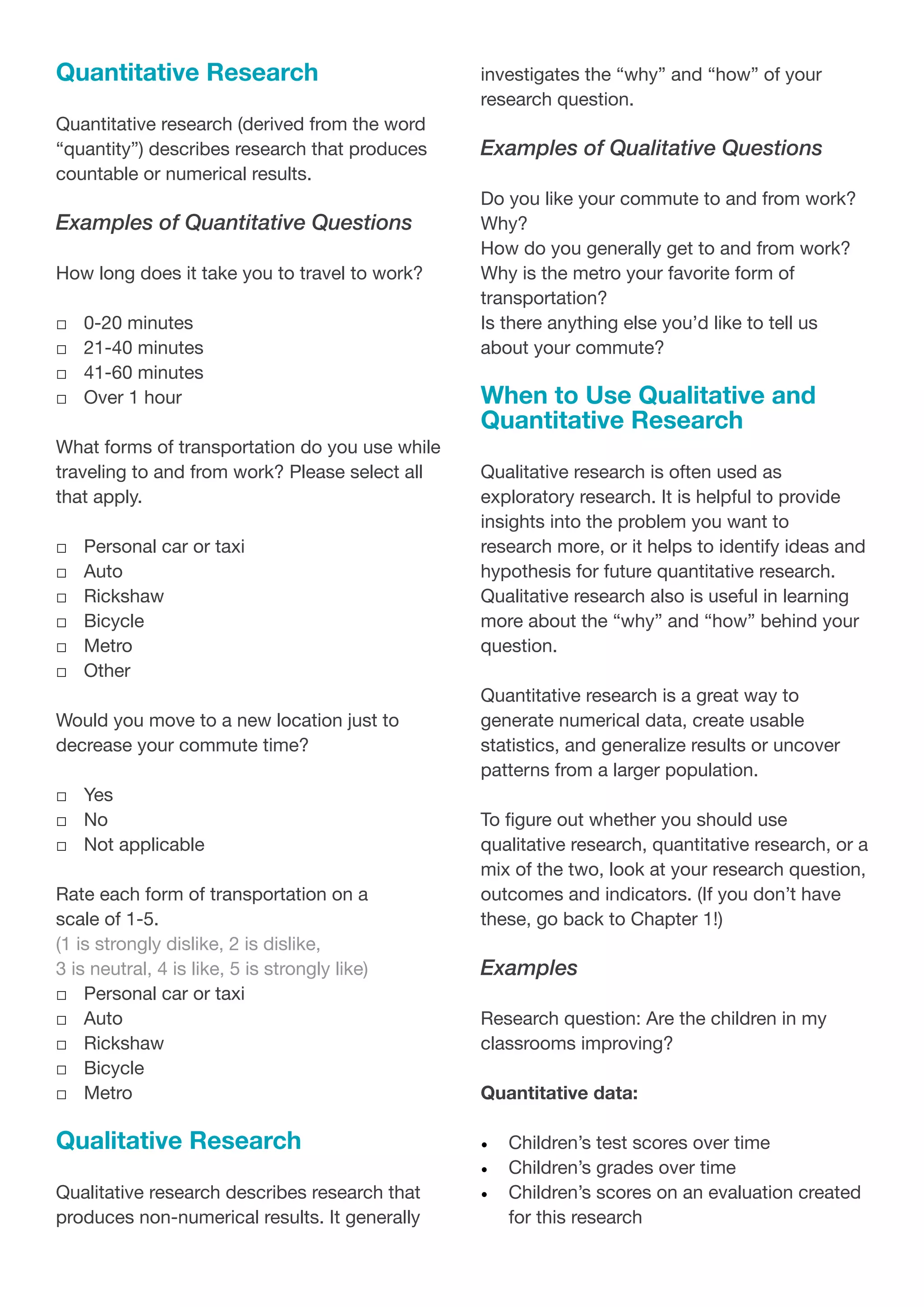 Quantitative Research
Quantitative research (derived from the word
“quantity”) describes research that produces
countable or numerical results.
Examples of Quantitative Questions
How long does it take you to travel to work?
□
□ 0-20 minutes
□
□ 21-40 minutes
□
□ 41-60 minutes
□
□ Over 1 hour
What forms of transportation do you use while
traveling to and from work? Please select all
that apply.
□
□ Personal car or taxi
□
□ Auto
□
□ Rickshaw
□
□ Bicycle
□
□ Metro
□
□ Other
Would you move to a new location just to
decrease your commute time?
□
□ Yes
□
□ No
□
□ Not applicable
Rate each form of transportation on a
scale of 1-5.
(1 is strongly dislike, 2 is dislike,
3 is neutral, 4 is like, 5 is strongly like)
□
□ Personal car or taxi
□
□ Auto
□
□ Rickshaw
□
□ Bicycle
□
□ Metro
Qualitative Research
Qualitative research describes research that
produces non-numerical results. It generally
investigates the “why” and “how” of your
research question.
Examples of Qualitative Questions
Do you like your commute to and from work?
Why?
How do you generally get to and from work?
Why is the metro your favorite form of
transportation?
Is there anything else you’d like to tell us
about your commute?
When to Use Qualitative and
Quantitative Research
Qualitative research is often used as
exploratory research. It is helpful to provide
insights into the problem you want to
research more, or it helps to identify ideas and
hypothesis for future quantitative research.
Qualitative research also is useful in learning
more about the “why” and “how” behind your
question.
Quantitative research is a great way to
generate numerical data, create usable
statistics, and generalize results or uncover
patterns from a larger population.
To figure out whether you should use
qualitative research, quantitative research, or a
mix of the two, look at your research question,
outcomes and indicators. (If you don’t have
these, go back to Chapter 1!)
Examples
Research question: Are the children in my
classrooms improving?
Quantitative data:
•	 Children’s test scores over time
•	 Children’s grades over time
•	 Children’s scores on an evaluation created
for this research
 