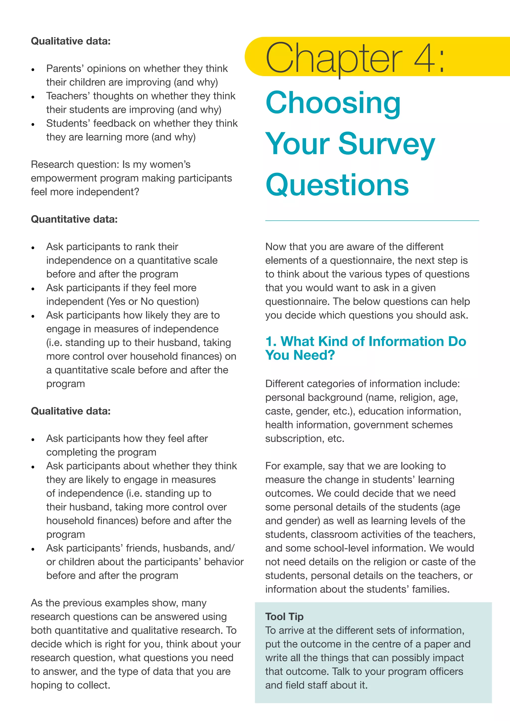 Qualitative data:
•	 Parents’ opinions on whether they think 	
their children are improving (and why)
•	 Teachers’ thoughts on whether they think
their students are improving (and why)
•	 Students’ feedback on whether they think
they are learning more (and why)
Research question: Is my women’s
empowerment program making participants
feel more independent?
Quantitative data:
•	 Ask participants to rank their
independence on a quantitative scale
before and after the program
•	 Ask participants if they feel more
independent (Yes or No question)
•	 Ask participants how likely they are to
engage in measures of independence
(i.e. standing up to their husband, taking
more control over household finances) on
a quantitative scale before and after the
program
Qualitative data:
•	 Ask participants how they feel after
completing the program
•	 Ask participants about whether they think
they are likely to engage in measures
of independence (i.e. standing up to
their husband, taking more control over
household finances) before and after the
program
•	 Ask participants’ friends, husbands, and/
or children about the participants’ behavior
before and after the program
As the previous examples show, many
research questions can be answered using
both quantitative and qualitative research. To
decide which is right for you, think about your
research question, what questions you need
to answer, and the type of data that you are
hoping to collect.
Chapter 4:
Choosing
Your Survey
Questions
Now that you are aware of the different
elements of a questionnaire, the next step is
to think about the various types of questions
that you would want to ask in a given
questionnaire. The below questions can help
you decide which questions you should ask.
1. What Kind of Information Do
You Need?
Different categories of information include:
personal background (name, religion, age,
caste, gender, etc.), education information,
health information, government schemes
subscription, etc.
For example, say that we are looking to
measure the change in students’ learning
outcomes. We could decide that we need
some personal details of the students (age
and gender) as well as learning levels of the
students, classroom activities of the teachers,
and some school-level information. We would
not need details on the religion or caste of the
students, personal details on the teachers, or
information about the students’ families.
Tool Tip
To arrive at the different sets of information,
put the outcome in the centre of a paper and
write all the things that can possibly impact
that outcome. Talk to your program officers
and field staff about it.
 