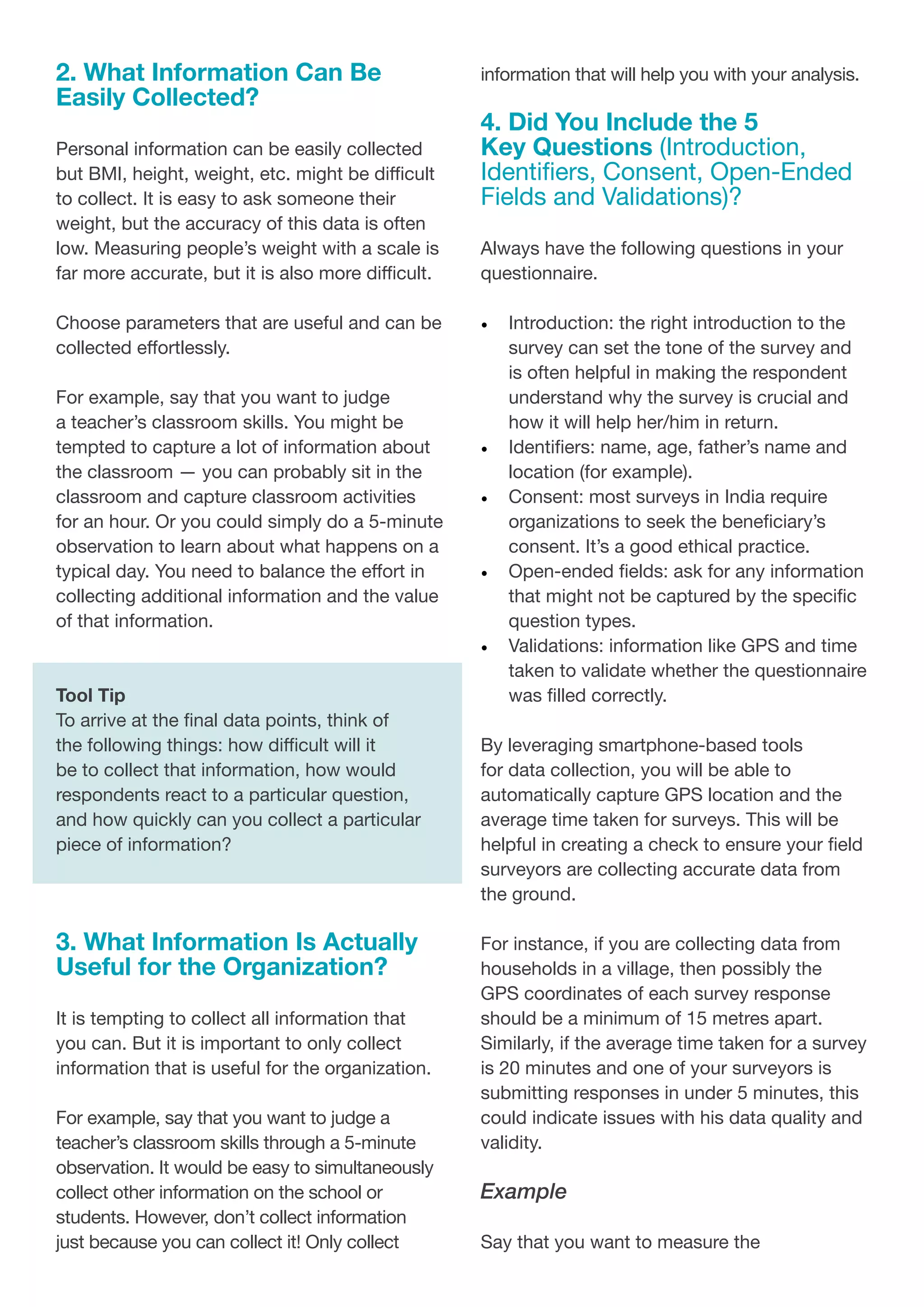 2. What Information Can Be
Easily Collected?
Personal information can be easily collected
but BMI, height, weight, etc. might be difficult
to collect. It is easy to ask someone their
weight, but the accuracy of this data is often
low. Measuring people’s weight with a scale is
far more accurate, but it is also more difficult.
Choose parameters that are useful and can be
collected effortlessly.
For example, say that you want to judge
a teacher’s classroom skills. You might be
tempted to capture a lot of information about
the classroom — you can probably sit in the
classroom and capture classroom activities
for an hour. Or you could simply do a 5-minute
observation to learn about what happens on a
typical day. You need to balance the effort in
collecting additional information and the value
of that information.
Tool Tip
To arrive at the final data points, think of
the following things: how difficult will it
be to collect that information, how would
respondents react to a particular question,
and how quickly can you collect a particular
piece of information?
3. What Information Is Actually
Useful for the Organization?
It is tempting to collect all information that
you can. But it is important to only collect
information that is useful for the organization.
For example, say that you want to judge a
teacher’s classroom skills through a 5-minute
observation. It would be easy to simultaneously
collect other information on the school or
students. However, don’t collect information
just because you can collect it! Only collect
information that will help you with your analysis.
4. Did You Include the 5
Key Questions (Introduction,
Identifiers, Consent, Open-Ended
Fields and Validations)?
Always have the following questions in your
questionnaire.
•	 Introduction: the right introduction to the
survey can set the tone of the survey and
is often helpful in making the respondent
understand why the survey is crucial and
how it will help her/him in return.
•	 Identifiers: name, age, father’s name and
location (for example).
•	 Consent: most surveys in India require
organizations to seek the beneficiary’s
consent. It’s a good ethical practice.
•	 Open-ended fields: ask for any information
that might not be captured by the specific
question types.
•	 Validations: information like GPS and time
taken to validate whether the questionnaire
was filled correctly.
By leveraging smartphone-based tools
for data collection, you will be able to
automatically capture GPS location and the
average time taken for surveys. This will be
helpful in creating a check to ensure your field
surveyors are collecting accurate data from
the ground.
For instance, if you are collecting data from
households in a village, then possibly the
GPS coordinates of each survey response
should be a minimum of 15 metres apart.
Similarly, if the average time taken for a survey
is 20 minutes and one of your surveyors is
submitting responses in under 5 minutes, this
could indicate issues with his data quality and
validity.
Example
Say that you want to measure the
 
