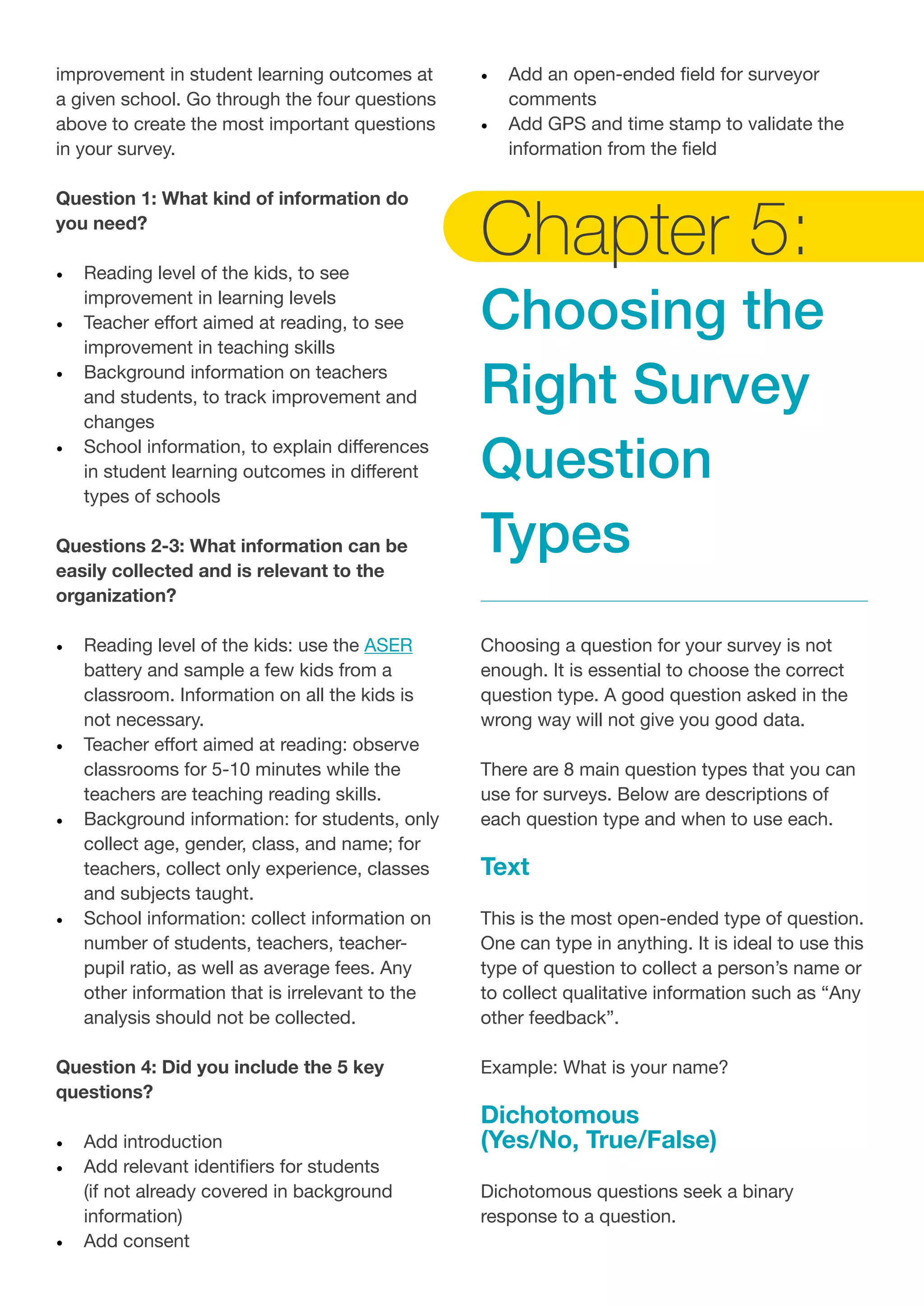 improvement in student learning outcomes at
a given school. Go through the four questions
above to create the most important questions
in your survey.
Question 1: What kind of information do
you need?
•	 Reading level of the kids, to see
improvement in learning levels
•	 Teacher effort aimed at reading, to see
improvement in teaching skills
•	 Background information on teachers
and students, to track improvement and
changes
•	 School information, to explain differences
in student learning outcomes in different
types of schools
Questions 2-3: What information can be
easily collected and is relevant to the
organization?
•	 Reading level of the kids: use the ASER
battery and sample a few kids from a
classroom. Information on all the kids is
not necessary.
•	 Teacher effort aimed at reading: observe
classrooms for 5-10 minutes while the
teachers are teaching reading skills.
•	 Background information: for students, only
collect age, gender, class, and name; for
teachers, collect only experience, classes
and subjects taught.
•	 School information: collect information on
number of students, teachers, teacher-
pupil ratio, as well as average fees. Any
other information that is irrelevant to the
analysis should not be collected.
Question 4: Did you include the 5 key
questions?
•	 Add introduction
•	 Add relevant identifiers for students
(if not already covered in background
information)
•	 Add consent
•	 Add an open-ended field for surveyor
comments
•	 Add GPS and time stamp to validate the
information from the field
Chapter 5:
Choosing the
Right Survey
Question
Types
Choosing a question for your survey is not
enough. It is essential to choose the correct
question type. A good question asked in the
wrong way will not give you good data.
There are 8 main question types that you can
use for surveys. Below are descriptions of
each question type and when to use each.
Text
This is the most open-ended type of question.
One can type in anything. It is ideal to use this
type of question to collect a person’s name or
to collect qualitative information such as “Any
other feedback”.
Example: What is your name?
Dichotomous
(Yes/No, True/False)
Dichotomous questions seek a binary
response to a question.
 