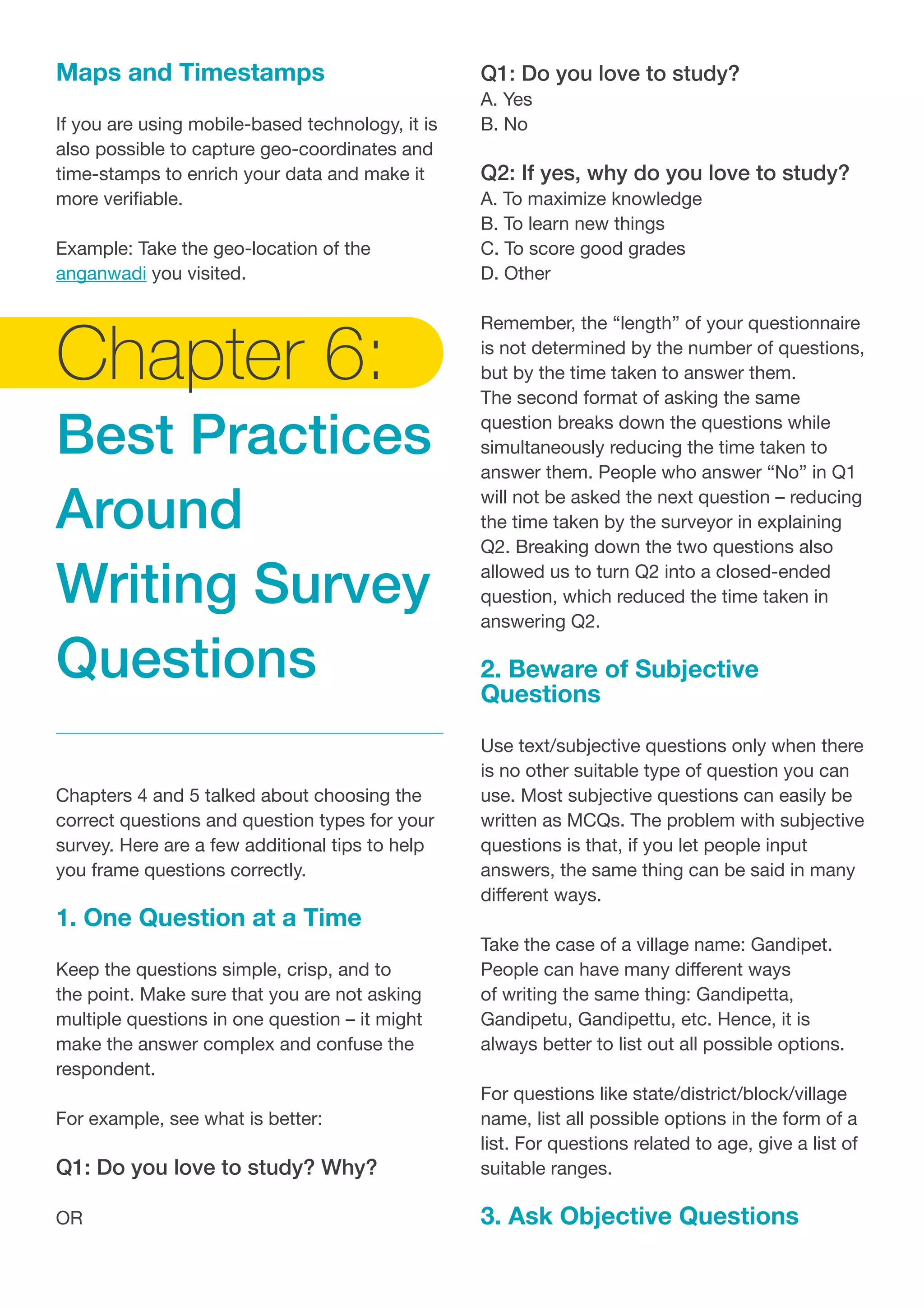 Maps and Timestamps
If you are using mobile-based technology, it is
also possible to capture geo-coordinates and
time-stamps to enrich your data and make it
more verifiable.
Example: Take the geo-location of the
anganwadi you visited.
Chapter 6:
Best Practices
Around
Writing Survey
Questions
Chapters 4 and 5 talked about choosing the
correct questions and question types for your
survey. Here are a few additional tips to help
you frame questions correctly.
1. One Question at a Time
Keep the questions simple, crisp, and to
the point. Make sure that you are not asking
multiple questions in one question – it might
make the answer complex and confuse the
respondent.
For example, see what is better:
Q1: Do you love to study? Why?
OR
Q1: Do you love to study?
A. Yes
B. No
Q2: If yes, why do you love to study?
A. To maximize knowledge
B. To learn new things
C. To score good grades
D. Other
Remember, the “length” of your questionnaire
is not determined by the number of questions,
but by the time taken to answer them.
The second format of asking the same
question breaks down the questions while
simultaneously reducing the time taken to
answer them. People who answer “No” in Q1
will not be asked the next question – reducing
the time taken by the surveyor in explaining
Q2. Breaking down the two questions also
allowed us to turn Q2 into a closed-ended
question, which reduced the time taken in
answering Q2.
2. Beware of Subjective
Questions
Use text/subjective questions only when there
is no other suitable type of question you can
use. Most subjective questions can easily be
written as MCQs. The problem with subjective
questions is that, if you let people input
answers, the same thing can be said in many
different ways.
Take the case of a village name: Gandipet.
People can have many different ways
of writing the same thing: Gandipetta,
Gandipetu, Gandipettu, etc. Hence, it is
always better to list out all possible options.
For questions like state/district/block/village
name, list all possible options in the form of a
list. For questions related to age, give a list of
suitable ranges.
3. Ask Objective Questions
 