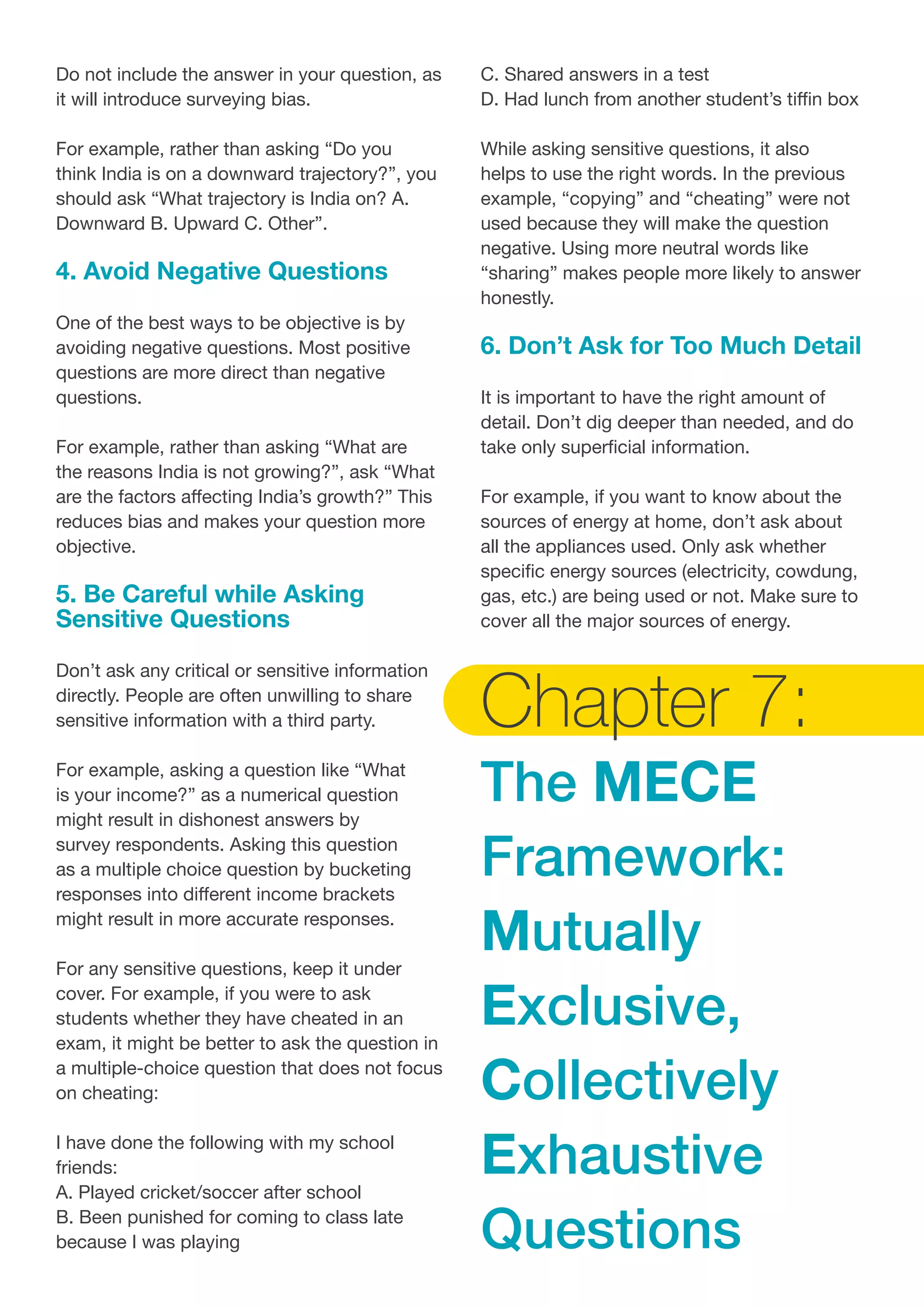 Do not include the answer in your question, as
it will introduce surveying bias.
For example, rather than asking “Do you
think India is on a downward trajectory?”, you
should ask “What trajectory is India on? A.
Downward B. Upward C. Other”.
4. Avoid Negative Questions
One of the best ways to be objective is by
avoiding negative questions. Most positive
questions are more direct than negative
questions.
For example, rather than asking “What are
the reasons India is not growing?”, ask “What
are the factors affecting India’s growth?” This
reduces bias and makes your question more
objective.
5. Be Careful while Asking
Sensitive Questions
Don’t ask any critical or sensitive information
directly. People are often unwilling to share
sensitive information with a third party.
For example, asking a question like “What
is your income?” as a numerical question
might result in dishonest answers by
survey respondents. Asking this question
as a multiple choice question by bucketing
responses into different income brackets
might result in more accurate responses.
For any sensitive questions, keep it under
cover. For example, if you were to ask
students whether they have cheated in an
exam, it might be better to ask the question in
a multiple-choice question that does not focus
on cheating:
I have done the following with my school
friends:
A. Played cricket/soccer after school
B. Been punished for coming to class late
because I was playing
C. Shared answers in a test
D. Had lunch from another student’s tiffin box
While asking sensitive questions, it also
helps to use the right words. In the previous
example, “copying” and “cheating” were not
used because they will make the question
negative. Using more neutral words like
“sharing” makes people more likely to answer
honestly.
6. Don’t Ask for Too Much Detail
It is important to have the right amount of
detail. Don’t dig deeper than needed, and do
take only superficial information.
For example, if you want to know about the
sources of energy at home, don’t ask about
all the appliances used. Only ask whether
specific energy sources (electricity, cowdung,
gas, etc.) are being used or not. Make sure to
cover all the major sources of energy.
Chapter 7:
The MECE
Framework:
Mutually
Exclusive,
Collectively
Exhaustive
Questions
 