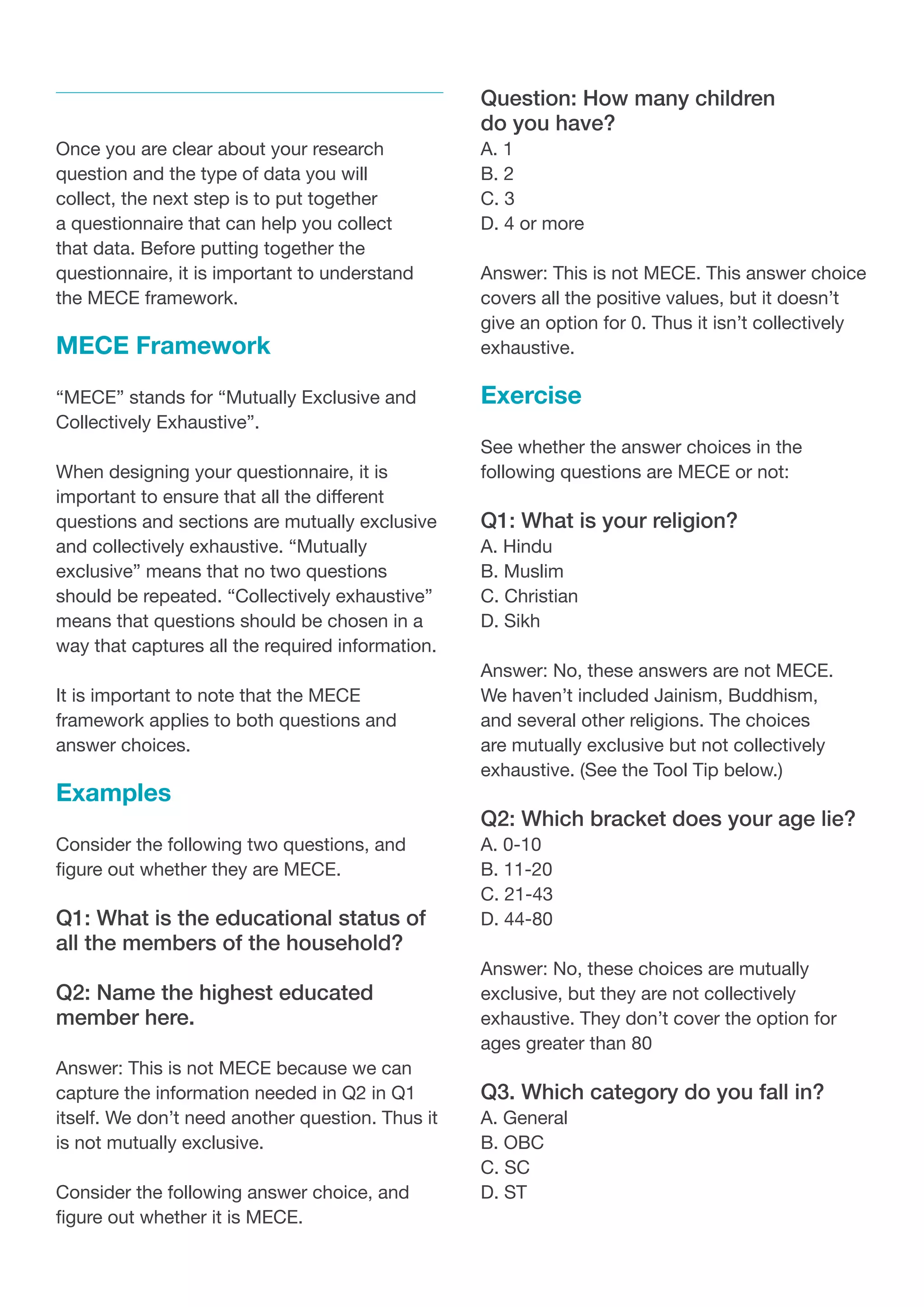 Once you are clear about your research
question and the type of data you will
collect, the next step is to put together
a questionnaire that can help you collect
that data. Before putting together the
questionnaire, it is important to understand
the MECE framework.
MECE Framework
“MECE” stands for “Mutually Exclusive and
Collectively Exhaustive”.
When designing your questionnaire, it is
important to ensure that all the different
questions and sections are mutually exclusive
and collectively exhaustive. “Mutually
exclusive” means that no two questions
should be repeated. “Collectively exhaustive”
means that questions should be chosen in a
way that captures all the required information.
It is important to note that the MECE
framework applies to both questions and
answer choices.
Examples
Consider the following two questions, and
figure out whether they are MECE.
Q1: What is the educational status of
all the members of the household?
Q2: Name the highest educated
member here.
Answer: This is not MECE because we can
capture the information needed in Q2 in Q1
itself. We don’t need another question. Thus it
is not mutually exclusive.
Consider the following answer choice, and
figure out whether it is MECE.
Question: How many children
do you have?
A. 1
B. 2
C. 3
D. 4 or more
Answer: This is not MECE. This answer choice
covers all the positive values, but it doesn’t
give an option for 0. Thus it isn’t collectively
exhaustive.
Exercise
See whether the answer choices in the
following questions are MECE or not:
Q1: What is your religion?
A. Hindu
B. Muslim
C. Christian
D. Sikh
Answer: No, these answers are not MECE.
We haven’t included Jainism, Buddhism,
and several other religions. The choices
are mutually exclusive but not collectively
exhaustive. (See the Tool Tip below.)
Q2: Which bracket does your age lie?
A. 0-10
B. 11-20
C. 21-43
D. 44-80
Answer: No, these choices are mutually
exclusive, but they are not collectively
exhaustive. They don’t cover the option for
ages greater than 80
Q3. Which category do you fall in?
A. General
B. OBC
C. SC
D. ST
 