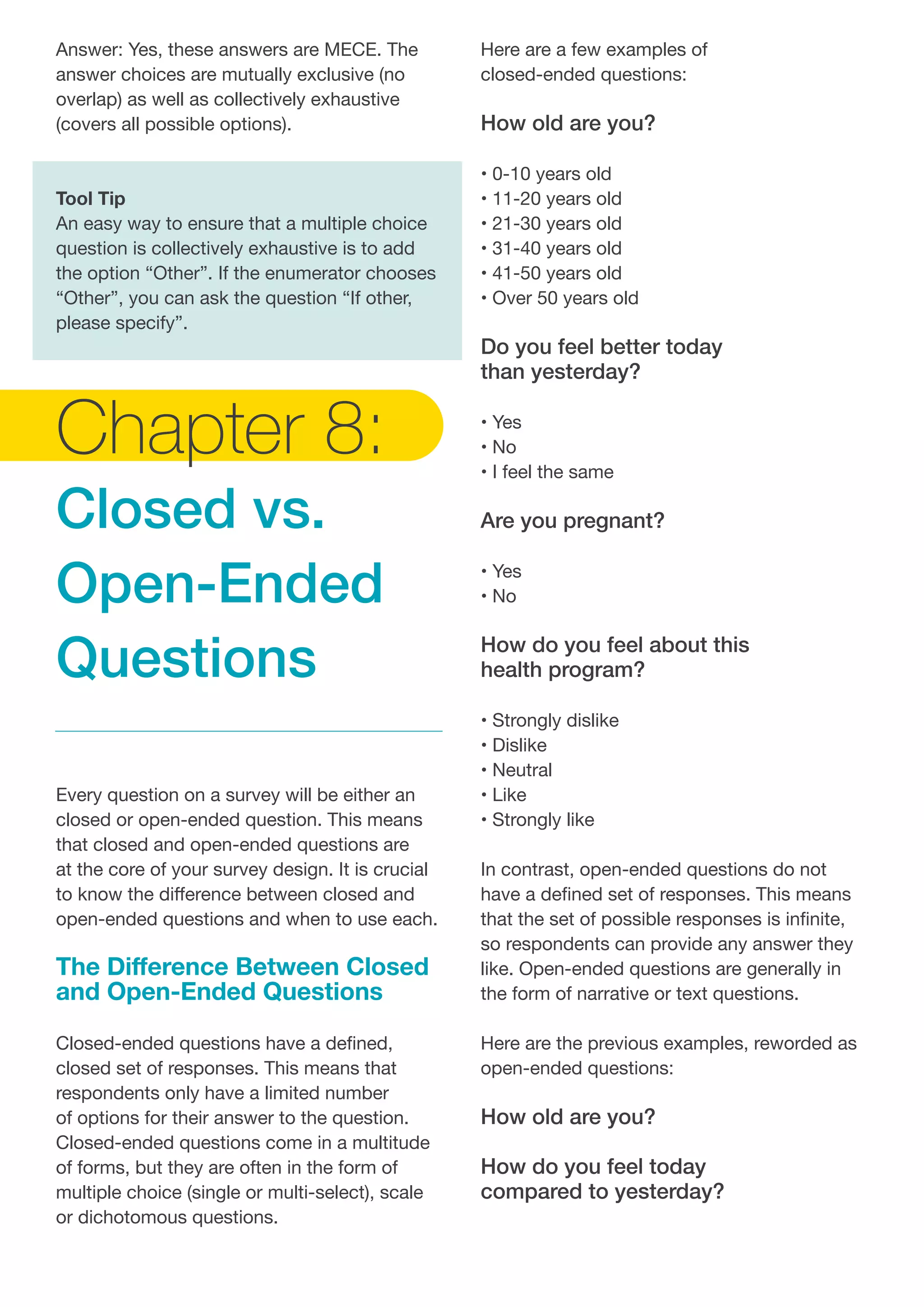 Answer: Yes, these answers are MECE. The
answer choices are mutually exclusive (no
overlap) as well as collectively exhaustive
(covers all possible options).
Tool Tip
An easy way to ensure that a multiple choice
question is collectively exhaustive is to add
the option “Other”. If the enumerator chooses
“Other”, you can ask the question “If other,
please specify”.
Chapter 8:
Closed vs.
Open-Ended
Questions
Every question on a survey will be either an
closed or open-ended question. This means
that closed and open-ended questions are
at the core of your survey design. It is crucial
to know the difference between closed and
open-ended questions and when to use each.
The Difference Between Closed
and Open-Ended Questions
Closed-ended questions have a defined,
closed set of responses. This means that
respondents only have a limited number
of options for their answer to the question.
Closed-ended questions come in a multitude
of forms, but they are often in the form of
multiple choice (single or multi-select), scale
or dichotomous questions.
Here are a few examples of
closed-ended questions:
How old are you?
• 0-10 years old
• 11-20 years old
• 21-30 years old
• 31-40 years old
• 41-50 years old
• Over 50 years old
Do you feel better today
than yesterday?
• Yes
• No
• I feel the same
Are you pregnant?
• Yes
• No
How do you feel about this
health program?
• Strongly dislike
• Dislike
• Neutral
• Like
• Strongly like
In contrast, open-ended questions do not
have a defined set of responses. This means
that the set of possible responses is infinite,
so respondents can provide any answer they
like. Open-ended questions are generally in
the form of narrative or text questions.
Here are the previous examples, reworded as
open-ended questions:
How old are you?
How do you feel today
compared to yesterday?
 