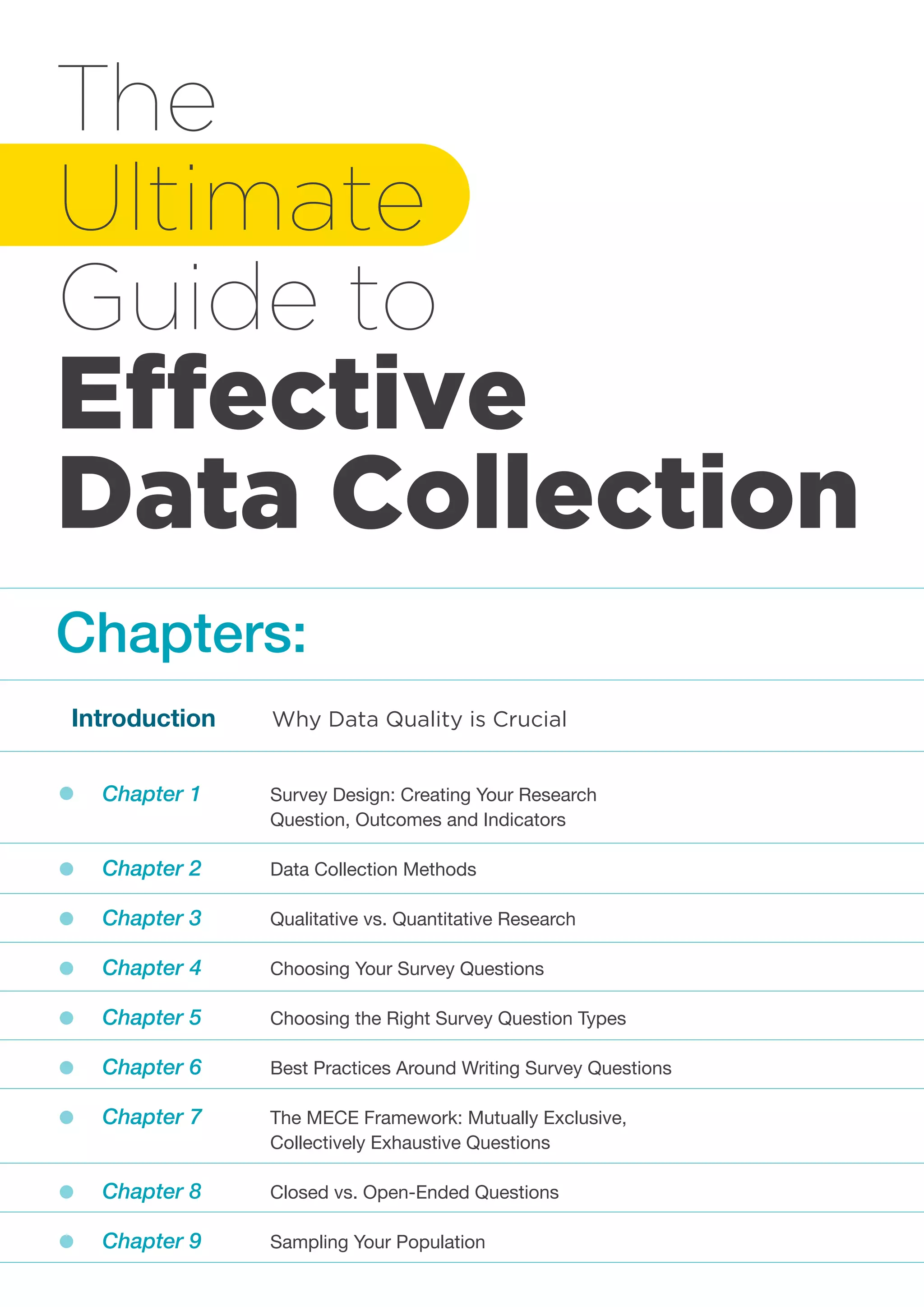 The
Ultimate
Guide to
Effective
Data Collection
Chapter 1 		 Survey Design: Creating Your Research
			 Question, Outcomes and Indicators
Chapter 2 		 Data Collection Methods
Chapter 3 		 Qualitative vs. Quantitative Research
Chapter 4 		 Choosing Your Survey Questions
Chapter 5 		 Choosing the Right Survey Question Types
Chapter 6 		 Best Practices Around Writing Survey Questions
Chapter 7 		 The MECE Framework: Mutually Exclusive,
			Collectively Exhaustive Questions
Chapter 8 		 Closed vs. Open-Ended Questions
Chapter 9 		 Sampling Your Population
Introduction	 Why Data Quality is Crucial
Chapters:
 