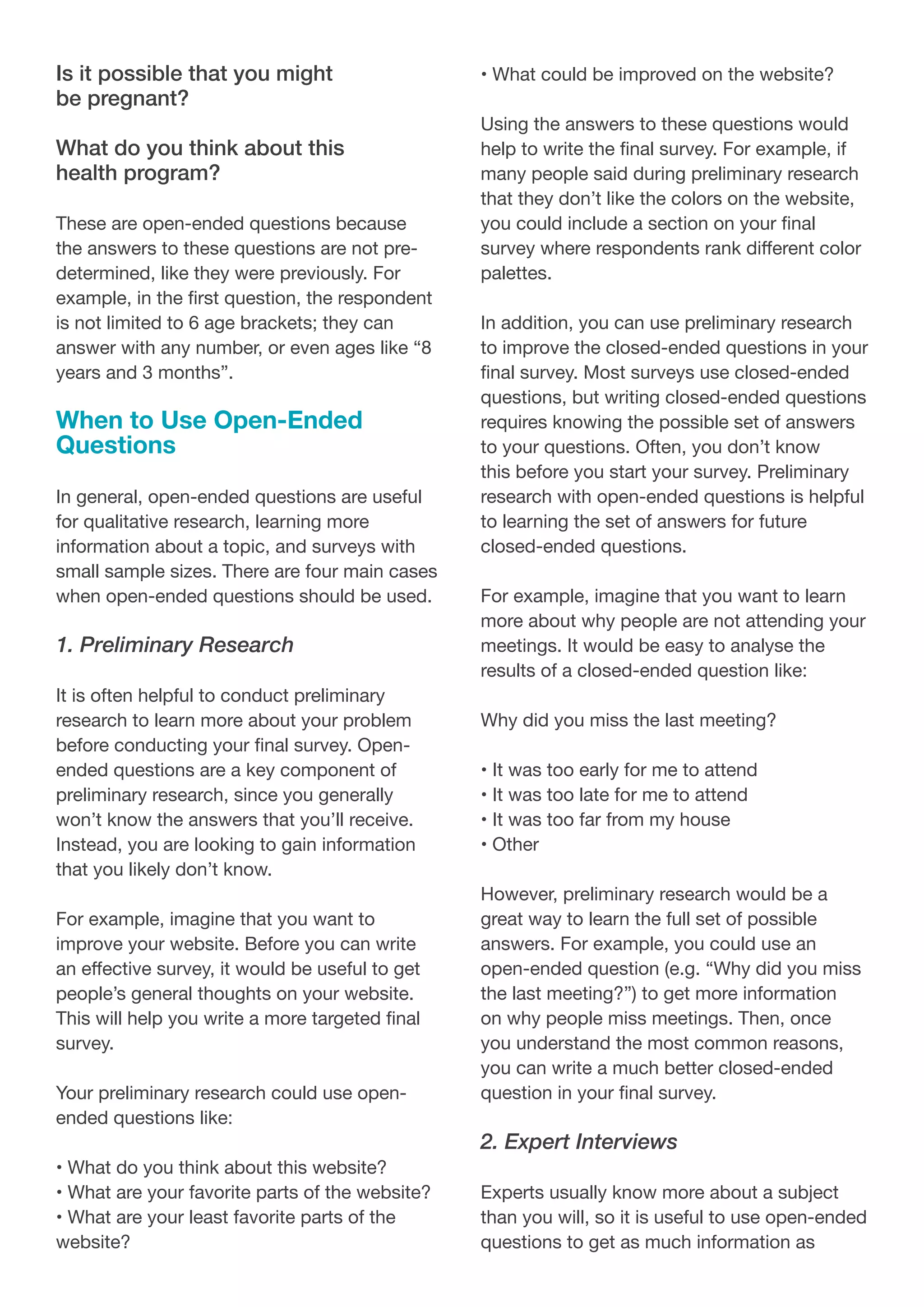 Is it possible that you might
be pregnant?
What do you think about this
health program?
These are open-ended questions because
the answers to these questions are not pre-
determined, like they were previously. For
example, in the first question, the respondent
is not limited to 6 age brackets; they can
answer with any number, or even ages like “8
years and 3 months”.
When to Use Open-Ended
Questions
In general, open-ended questions are useful
for qualitative research, learning more
information about a topic, and surveys with
small sample sizes. There are four main cases
when open-ended questions should be used.
1. Preliminary Research
It is often helpful to conduct preliminary
research to learn more about your problem
before conducting your final survey. Open-
ended questions are a key component of
preliminary research, since you generally
won’t know the answers that you’ll receive.
Instead, you are looking to gain information
that you likely don’t know.
For example, imagine that you want to
improve your website. Before you can write
an effective survey, it would be useful to get
people’s general thoughts on your website.
This will help you write a more targeted final
survey.
Your preliminary research could use open-
ended questions like:
• What do you think about this website?
• What are your favorite parts of the website?
• What are your least favorite parts of the
website?
• What could be improved on the website?
Using the answers to these questions would
help to write the final survey. For example, if
many people said during preliminary research
that they don’t like the colors on the website,
you could include a section on your final
survey where respondents rank different color
palettes.
In addition, you can use preliminary research
to improve the closed-ended questions in your
final survey. Most surveys use closed-ended
questions, but writing closed-ended questions
requires knowing the possible set of answers
to your questions. Often, you don’t know
this before you start your survey. Preliminary
research with open-ended questions is helpful
to learning the set of answers for future
closed-ended questions.
For example, imagine that you want to learn
more about why people are not attending your
meetings. It would be easy to analyse the
results of a closed-ended question like:
Why did you miss the last meeting?
• It was too early for me to attend
• It was too late for me to attend
• It was too far from my house
• Other
However, preliminary research would be a
great way to learn the full set of possible
answers. For example, you could use an
open-ended question (e.g. “Why did you miss
the last meeting?”) to get more information
on why people miss meetings. Then, once
you understand the most common reasons,
you can write a much better closed-ended
question in your final survey.
2. Expert Interviews
Experts usually know more about a subject
than you will, so it is useful to use open-ended
questions to get as much information as
 
