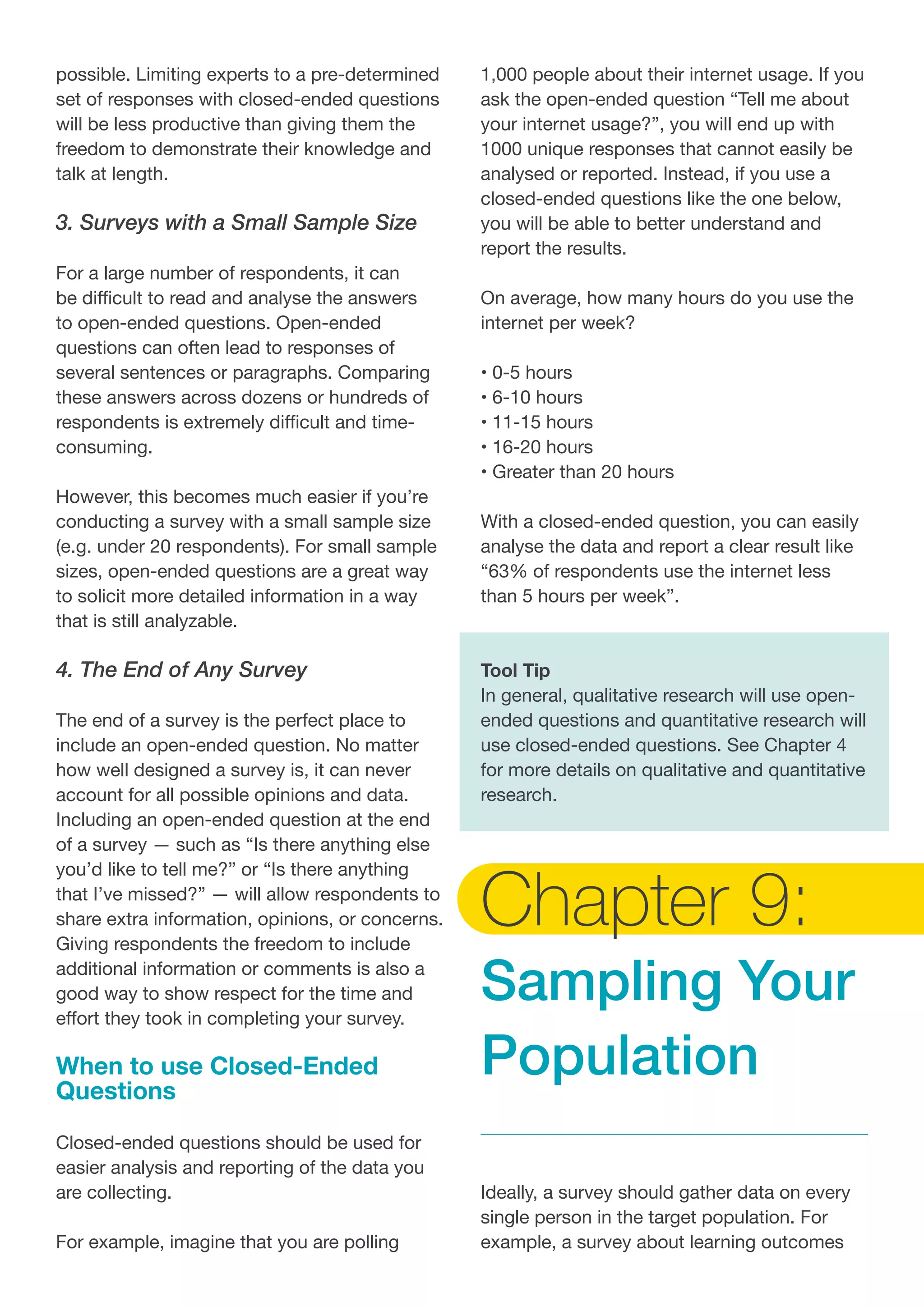 possible. Limiting experts to a pre-determined
set of responses with closed-ended questions
will be less productive than giving them the
freedom to demonstrate their knowledge and
talk at length.
3. Surveys with a Small Sample Size
For a large number of respondents, it can
be difficult to read and analyse the answers
to open-ended questions. Open-ended
questions can often lead to responses of
several sentences or paragraphs. Comparing
these answers across dozens or hundreds of
respondents is extremely difficult and time-
consuming.
However, this becomes much easier if you’re
conducting a survey with a small sample size
(e.g. under 20 respondents). For small sample
sizes, open-ended questions are a great way
to solicit more detailed information in a way
that is still analyzable.
4. The End of Any Survey
The end of a survey is the perfect place to
include an open-ended question. No matter
how well designed a survey is, it can never
account for all possible opinions and data.
Including an open-ended question at the end
of a survey — such as “Is there anything else
you’d like to tell me?” or “Is there anything
that I’ve missed?” — will allow respondents to
share extra information, opinions, or concerns.
Giving respondents the freedom to include
additional information or comments is also a
good way to show respect for the time and
effort they took in completing your survey.
When to use Closed-Ended
Questions
Closed-ended questions should be used for
easier analysis and reporting of the data you
are collecting.
For example, imagine that you are polling
1,000 people about their internet usage. If you
ask the open-ended question “Tell me about
your internet usage?”, you will end up with
1000 unique responses that cannot easily be
analysed or reported. Instead, if you use a
closed-ended questions like the one below,
you will be able to better understand and
report the results.
On average, how many hours do you use the
internet per week?
• 0-5 hours
• 6-10 hours
• 11-15 hours
• 16-20 hours
• Greater than 20 hours
With a closed-ended question, you can easily
analyse the data and report a clear result like
“63% of respondents use the internet less
than 5 hours per week”.
Tool Tip
In general, qualitative research will use open-
ended questions and quantitative research will
use closed-ended questions. See Chapter 4
for more details on qualitative and quantitative
research.
Chapter 9:
Sampling Your
Population
Ideally, a survey should gather data on every
single person in the target population. For
example, a survey about learning outcomes
 