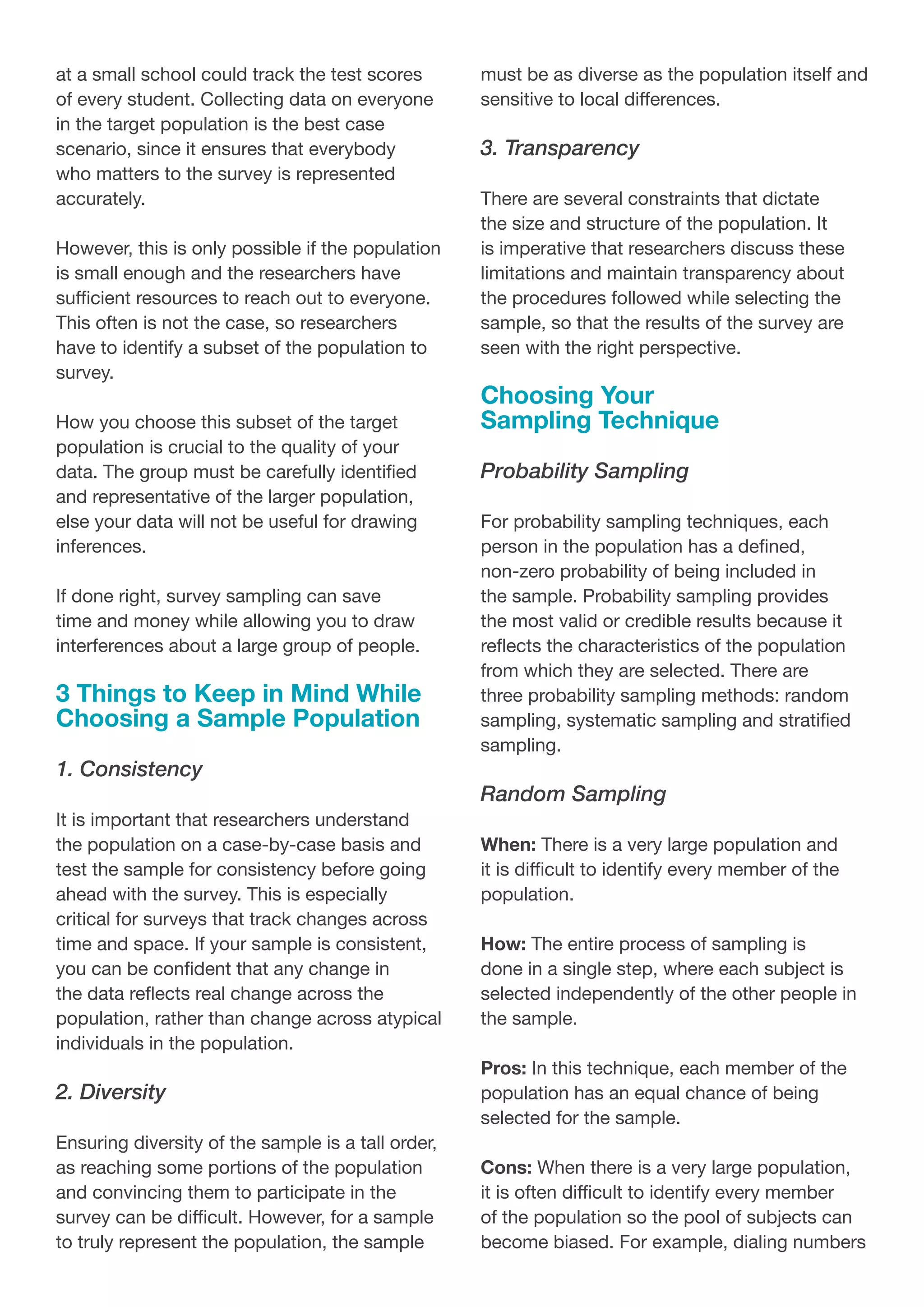 at a small school could track the test scores
of every student. Collecting data on everyone
in the target population is the best case
scenario, since it ensures that everybody
who matters to the survey is represented
accurately.
However, this is only possible if the population
is small enough and the researchers have
sufficient resources to reach out to everyone.
This often is not the case, so researchers
have to identify a subset of the population to
survey.
How you choose this subset of the target
population is crucial to the quality of your
data. The group must be carefully identified
and representative of the larger population,
else your data will not be useful for drawing
inferences.
If done right, survey sampling can save
time and money while allowing you to draw
interferences about a large group of people.
3 Things to Keep in Mind While
Choosing a Sample Population
1. Consistency
It is important that researchers understand
the population on a case-by-case basis and
test the sample for consistency before going
ahead with the survey. This is especially
critical for surveys that track changes across
time and space. If your sample is consistent,
you can be confident that any change in
the data reflects real change across the
population, rather than change across atypical
individuals in the population.
2. Diversity
Ensuring diversity of the sample is a tall order,
as reaching some portions of the population
and convincing them to participate in the
survey can be difficult. However, for a sample
to truly represent the population, the sample
must be as diverse as the population itself and
sensitive to local differences.
3. Transparency
There are several constraints that dictate
the size and structure of the population. It
is imperative that researchers discuss these
limitations and maintain transparency about
the procedures followed while selecting the
sample, so that the results of the survey are
seen with the right perspective.
Choosing Your
Sampling Technique
Probability Sampling
For probability sampling techniques, each
person in the population has a defined,
non-zero probability of being included in
the sample. Probability sampling provides
the most valid or credible results because it
reflects the characteristics of the population
from which they are selected. There are
three probability sampling methods: random
sampling, systematic sampling and stratified
sampling.
Random Sampling
When: There is a very large population and
it is difficult to identify every member of the
population.
How: The entire process of sampling is
done in a single step, where each subject is
selected independently of the other people in
the sample.
Pros: In this technique, each member of the
population has an equal chance of being
selected for the sample.
Cons: When there is a very large population,
it is often difficult to identify every member
of the population so the pool of subjects can
become biased. For example, dialing numbers
 
