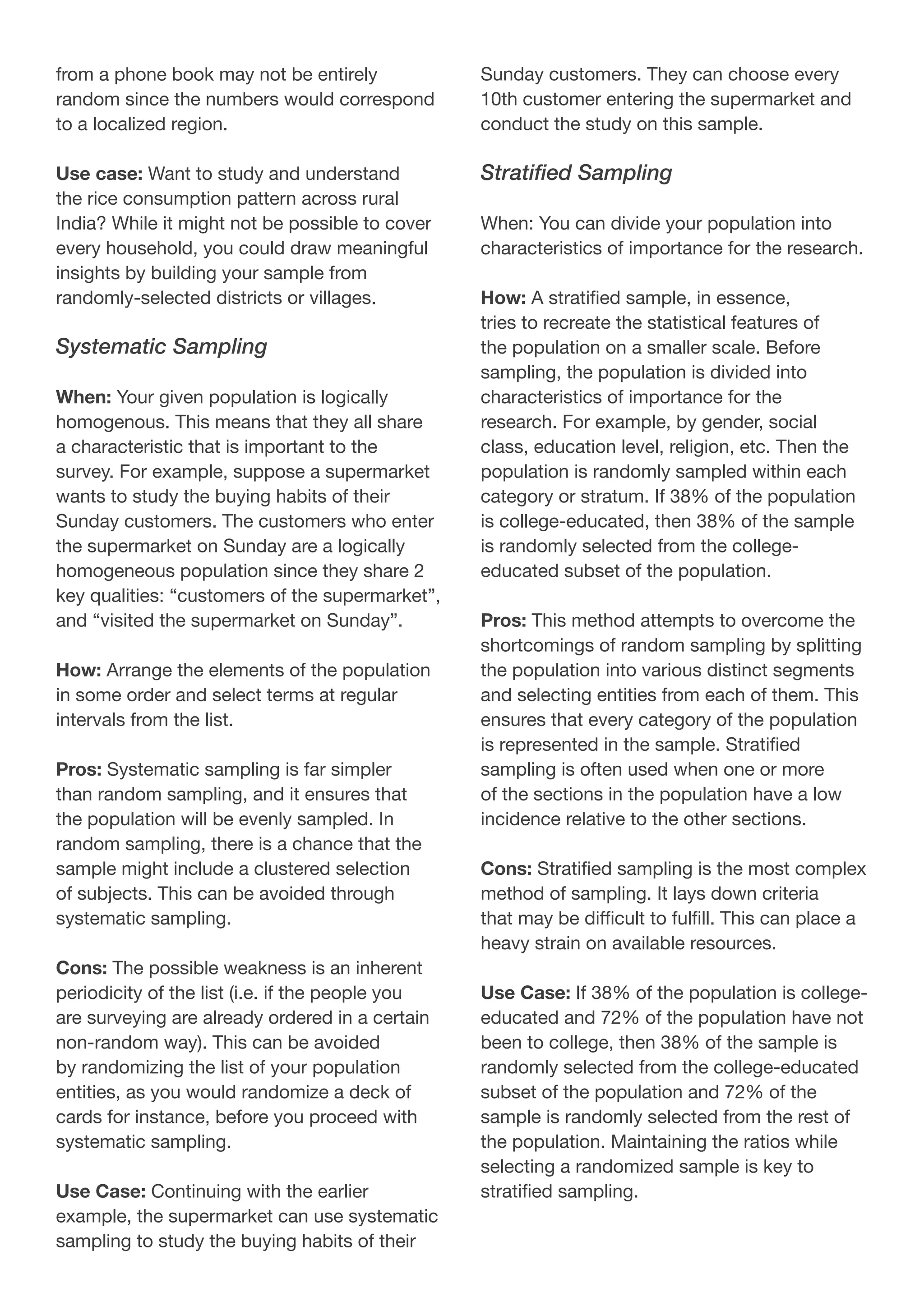 from a phone book may not be entirely
random since the numbers would correspond
to a localized region.
Use case: Want to study and understand
the rice consumption pattern across rural
India? While it might not be possible to cover
every household, you could draw meaningful
insights by building your sample from
randomly-selected districts or villages.
Systematic Sampling
When: Your given population is logically
homogenous. This means that they all share
a characteristic that is important to the
survey. For example, suppose a supermarket
wants to study the buying habits of their
Sunday customers. The customers who enter
the supermarket on Sunday are a logically
homogeneous population since they share 2
key qualities: “customers of the supermarket”,
and “visited the supermarket on Sunday”.
How: Arrange the elements of the population
in some order and select terms at regular
intervals from the list.
Pros: Systematic sampling is far simpler
than random sampling, and it ensures that
the population will be evenly sampled. In
random sampling, there is a chance that the
sample might include a clustered selection
of subjects. This can be avoided through
systematic sampling.
Cons: The possible weakness is an inherent
periodicity of the list (i.e. if the people you
are surveying are already ordered in a certain
non-random way). This can be avoided
by randomizing the list of your population
entities, as you would randomize a deck of
cards for instance, before you proceed with
systematic sampling.
Use Case: Continuing with the earlier
example, the supermarket can use systematic
sampling to study the buying habits of their
Sunday customers. They can choose every
10th customer entering the supermarket and
conduct the study on this sample.
Stratified Sampling
When: You can divide your population into
characteristics of importance for the research.
How: A stratified sample, in essence,
tries to recreate the statistical features of
the population on a smaller scale. Before
sampling, the population is divided into
characteristics of importance for the
research. For example, by gender, social
class, education level, religion, etc. Then the
population is randomly sampled within each
category or stratum. If 38% of the population
is college-educated, then 38% of the sample
is randomly selected from the college-
educated subset of the population.
Pros: This method attempts to overcome the
shortcomings of random sampling by splitting
the population into various distinct segments
and selecting entities from each of them. This
ensures that every category of the population
is represented in the sample. Stratified
sampling is often used when one or more
of the sections in the population have a low
incidence relative to the other sections.
Cons: Stratified sampling is the most complex
method of sampling. It lays down criteria
that may be difficult to fulfill. This can place a
heavy strain on available resources.
Use Case: If 38% of the population is college-
educated and 72% of the population have not
been to college, then 38% of the sample is
randomly selected from the college-educated
subset of the population and 72% of the
sample is randomly selected from the rest of
the population. Maintaining the ratios while
selecting a randomized sample is key to
stratified sampling.
 