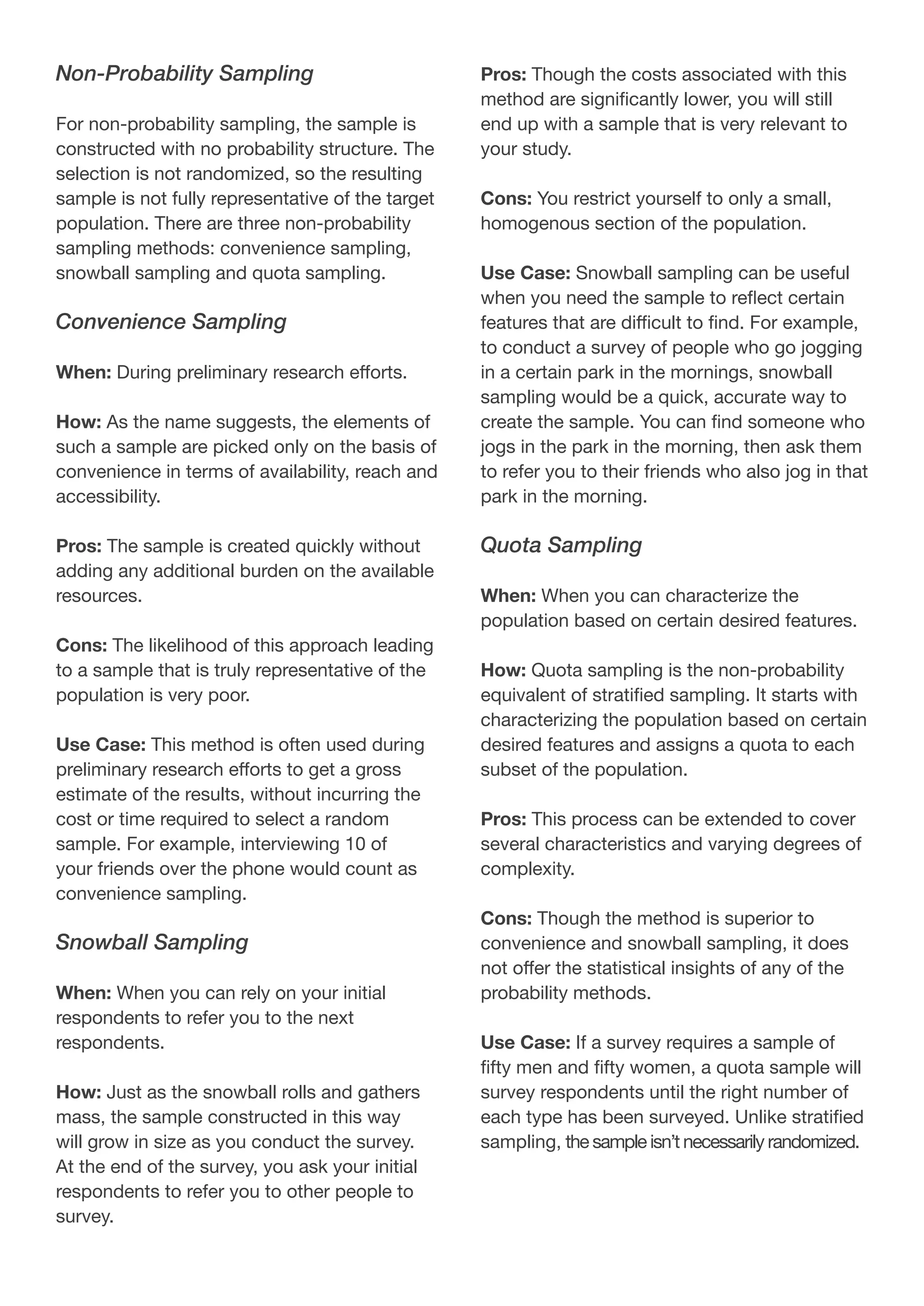 Non-Probability Sampling
For non-probability sampling, the sample is
constructed with no probability structure. The
selection is not randomized, so the resulting
sample is not fully representative of the target
population. There are three non-probability
sampling methods: convenience sampling,
snowball sampling and quota sampling.
Convenience Sampling
When: During preliminary research efforts.
How: As the name suggests, the elements of
such a sample are picked only on the basis of
convenience in terms of availability, reach and
accessibility.
Pros: The sample is created quickly without
adding any additional burden on the available
resources.
Cons: The likelihood of this approach leading
to a sample that is truly representative of the
population is very poor.
Use Case: This method is often used during
preliminary research efforts to get a gross
estimate of the results, without incurring the
cost or time required to select a random
sample. For example, interviewing 10 of
your friends over the phone would count as
convenience sampling.
Snowball Sampling
When: When you can rely on your initial
respondents to refer you to the next
respondents.
How: Just as the snowball rolls and gathers
mass, the sample constructed in this way
will grow in size as you conduct the survey.
At the end of the survey, you ask your initial
respondents to refer you to other people to
survey.
Pros: Though the costs associated with this
method are significantly lower, you will still
end up with a sample that is very relevant to
your study.
Cons: You restrict yourself to only a small,
homogenous section of the population.
Use Case: Snowball sampling can be useful
when you need the sample to reflect certain
features that are difficult to find. For example,
to conduct a survey of people who go jogging
in a certain park in the mornings, snowball
sampling would be a quick, accurate way to
create the sample. You can find someone who
jogs in the park in the morning, then ask them
to refer you to their friends who also jog in that
park in the morning.
Quota Sampling
When: When you can characterize the
population based on certain desired features.
How: Quota sampling is the non-probability
equivalent of stratified sampling. It starts with
characterizing the population based on certain
desired features and assigns a quota to each
subset of the population.
Pros: This process can be extended to cover
several characteristics and varying degrees of
complexity.
Cons: Though the method is superior to
convenience and snowball sampling, it does
not offer the statistical insights of any of the
probability methods.
Use Case: If a survey requires a sample of
fifty men and fifty women, a quota sample will
survey respondents until the right number of
each type has been surveyed. Unlike stratified
sampling, the sample isn’t necessarily randomized.
 
