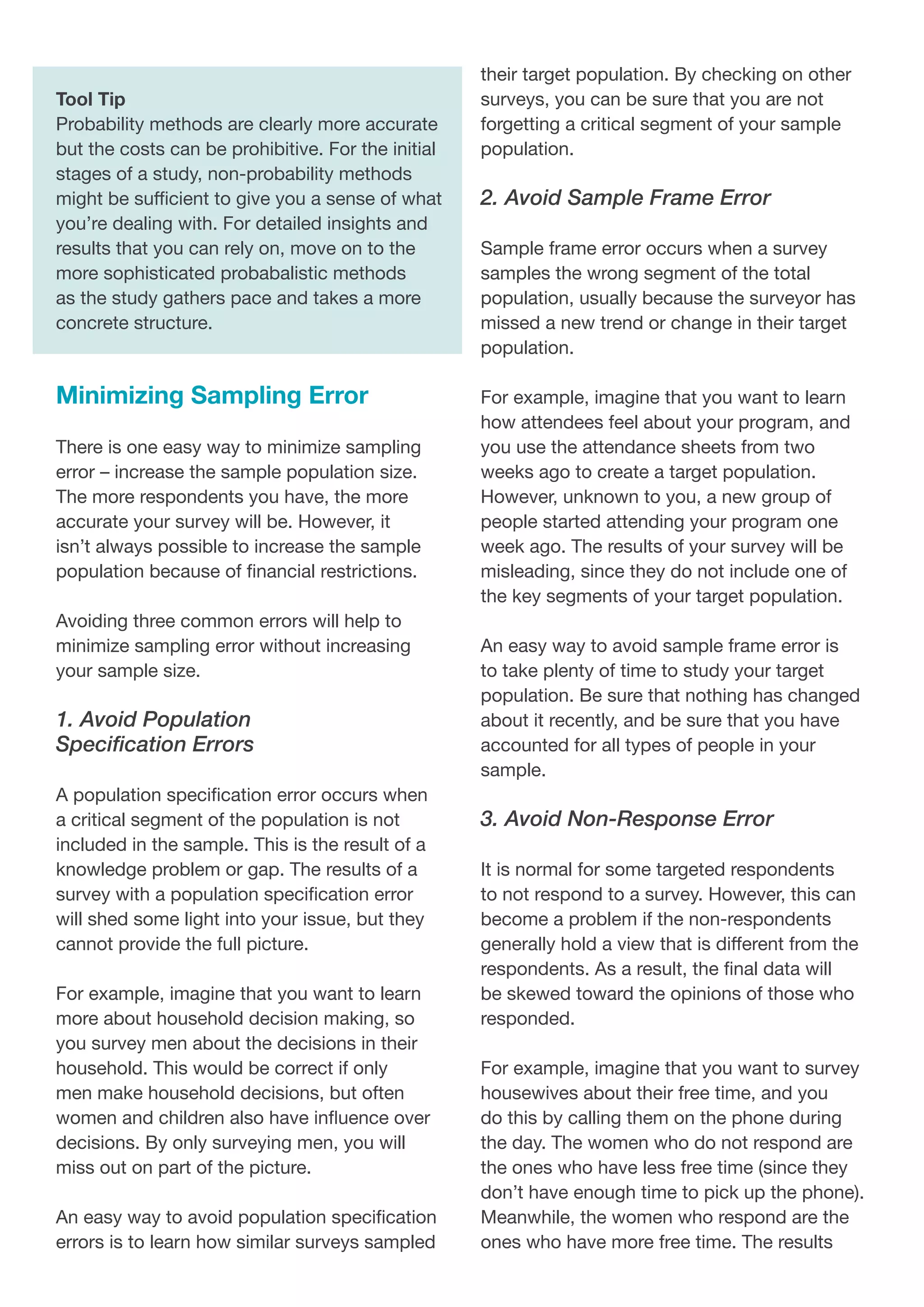 Tool Tip
Probability methods are clearly more accurate
but the costs can be prohibitive. For the initial
stages of a study, non-probability methods
might be sufficient to give you a sense of what
you’re dealing with. For detailed insights and
results that you can rely on, move on to the
more sophisticated probabalistic methods
as the study gathers pace and takes a more
concrete structure.
Minimizing Sampling Error
There is one easy way to minimize sampling
error – increase the sample population size.
The more respondents you have, the more
accurate your survey will be. However, it
isn’t always possible to increase the sample
population because of financial restrictions.
Avoiding three common errors will help to
minimize sampling error without increasing
your sample size.
1. Avoid Population
Specification Errors
A population specification error occurs when
a critical segment of the population is not
included in the sample. This is the result of a
knowledge problem or gap. The results of a
survey with a population specification error
will shed some light into your issue, but they
cannot provide the full picture.
For example, imagine that you want to learn
more about household decision making, so
you survey men about the decisions in their
household. This would be correct if only
men make household decisions, but often
women and children also have influence over
decisions. By only surveying men, you will
miss out on part of the picture.
An easy way to avoid population specification
errors is to learn how similar surveys sampled
their target population. By checking on other
surveys, you can be sure that you are not
forgetting a critical segment of your sample
population.
2. Avoid Sample Frame Error
Sample frame error occurs when a survey
samples the wrong segment of the total
population, usually because the surveyor has
missed a new trend or change in their target
population.
For example, imagine that you want to learn
how attendees feel about your program, and
you use the attendance sheets from two
weeks ago to create a target population.
However, unknown to you, a new group of
people started attending your program one
week ago. The results of your survey will be
misleading, since they do not include one of
the key segments of your target population.
An easy way to avoid sample frame error is
to take plenty of time to study your target
population. Be sure that nothing has changed
about it recently, and be sure that you have
accounted for all types of people in your
sample.
3. Avoid Non-Response Error
It is normal for some targeted respondents
to not respond to a survey. However, this can
become a problem if the non-respondents
generally hold a view that is different from the
respondents. As a result, the final data will
be skewed toward the opinions of those who
responded.
For example, imagine that you want to survey
housewives about their free time, and you
do this by calling them on the phone during
the day. The women who do not respond are
the ones who have less free time (since they
don’t have enough time to pick up the phone).
Meanwhile, the women who respond are the
ones who have more free time. The results
 