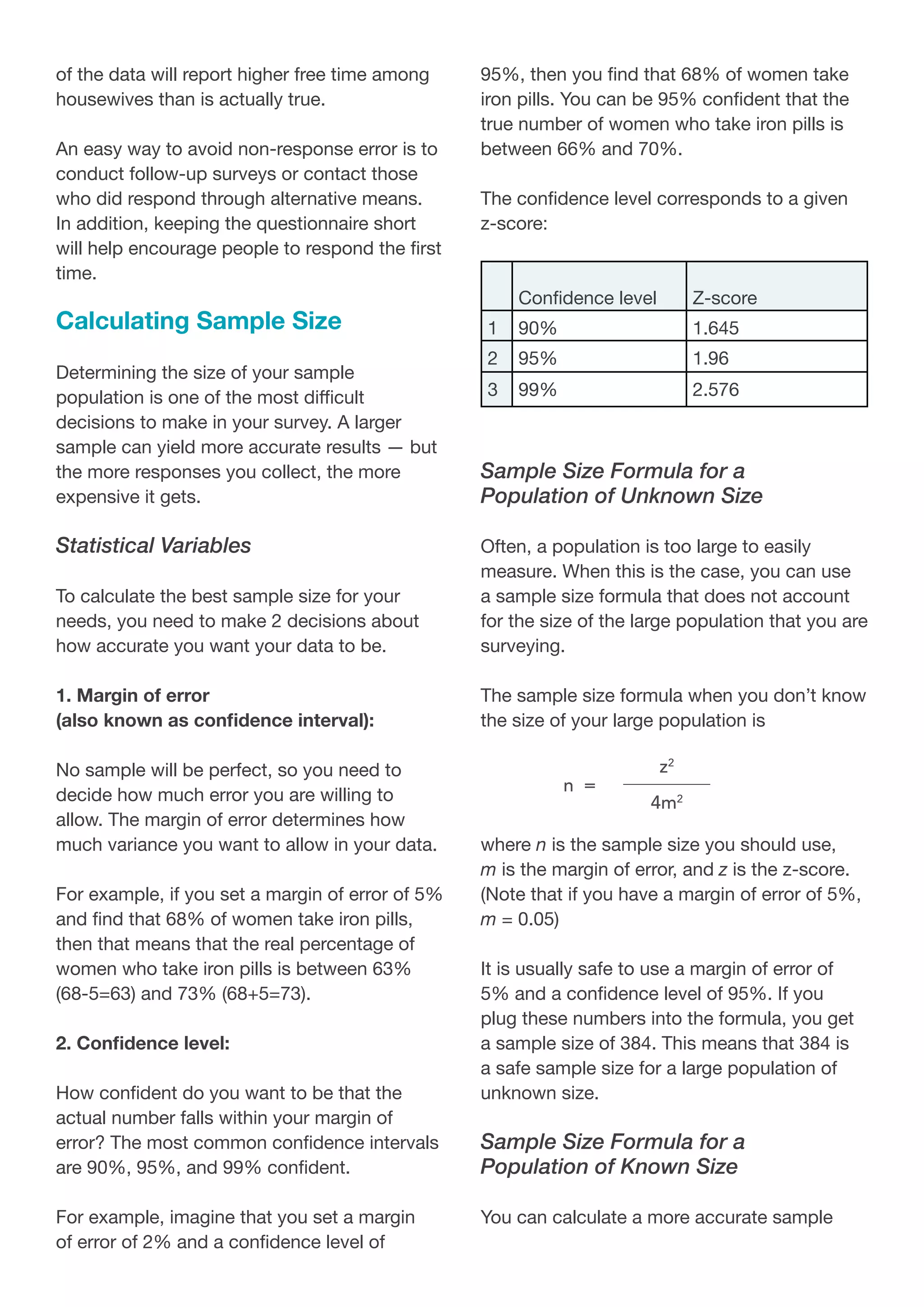 of the data will report higher free time among
housewives than is actually true.
An easy way to avoid non-response error is to
conduct follow-up surveys or contact those
who did respond through alternative means.
In addition, keeping the questionnaire short
will help encourage people to respond the first
time.
Calculating Sample Size
Determining the size of your sample
population is one of the most difficult
decisions to make in your survey. A larger
sample can yield more accurate results — but
the more responses you collect, the more
expensive it gets.
Statistical Variables
To calculate the best sample size for your
needs, you need to make 2 decisions about
how accurate you want your data to be.
1. Margin of error
(also known as confidence interval):
No sample will be perfect, so you need to
decide how much error you are willing to
allow. The margin of error determines how
much variance you want to allow in your data.
For example, if you set a margin of error of 5%
and find that 68% of women take iron pills,
then that means that the real percentage of
women who take iron pills is between 63%
(68-5=63) and 73% (68+5=73).
2. Confidence level:
How confident do you want to be that the
actual number falls within your margin of
error? The most common confidence intervals
are 90%, 95%, and 99% confident.
For example, imagine that you set a margin
of error of 2% and a confidence level of
95%, then you find that 68% of women take
iron pills. You can be 95% confident that the
true number of women who take iron pills is
between 66% and 70%.
The confidence level corresponds to a given
z-score:
Confidence level Z-score
1 90% 1.645
2 95% 1.96
3 99% 2.576
Sample Size Formula for a
Population of Unknown Size
Often, a population is too large to easily
measure. When this is the case, you can use
a sample size formula that does not account
for the size of the large population that you are
surveying.
The sample size formula when you don’t know
the size of your large population is
where n is the sample size you should use,
m is the margin of error, and z is the z-score.
(Note that if you have a margin of error of 5%,
m = 0.05)
It is usually safe to use a margin of error of
5% and a confidence level of 95%. If you
plug these numbers into the formula, you get
a sample size of 384. This means that 384 is
a safe sample size for a large population of
unknown size.
Sample Size Formula for a
Population of Known Size
You can calculate a more accurate sample
 