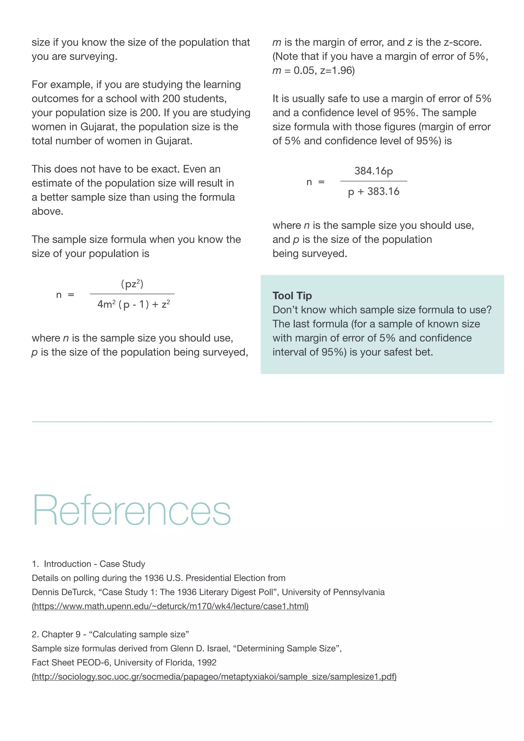 size if you know the size of the population that
you are surveying.
For example, if you are studying the learning
outcomes for a school with 200 students,
your population size is 200. If you are studying
women in Gujarat, the population size is the
total number of women in Gujarat.
This does not have to be exact. Even an
estimate of the population size will result in
a better sample size than using the formula
above.
The sample size formula when you know the
size of your population is
where n is the sample size you should use,
p is the size of the population being surveyed,
m is the margin of error, and z is the z-score.
(Note that if you have a margin of error of 5%,
m = 0.05, z=1.96)
It is usually safe to use a margin of error of 5%
and a confidence level of 95%. The sample
size formula with those figures (margin of error
of 5% and confidence level of 95%) is
where n is the sample size you should use,
and p is the size of the population
being surveyed.
Tool Tip
Don’t know which sample size formula to use?
The last formula (for a sample of known size
with margin of error of 5% and confidence
interval of 95%) is your safest bet.
1. Introduction - Case Study
Details on polling during the 1936 U.S. Presidential Election from
Dennis DeTurck, “Case Study 1: The 1936 Literary Digest Poll”, University of Pennsylvania
(https://www.math.upenn.edu/~deturck/m170/wk4/lecture/case1.html)
2. Chapter 9 - “Calculating sample size”
Sample size formulas derived from Glenn D. Israel, “Determining Sample Size”,
Fact Sheet PEOD-6, University of Florida, 1992
(http://sociology.soc.uoc.gr/socmedia/papageo/metaptyxiakoi/sample_size/samplesize1.pdf)
References
 