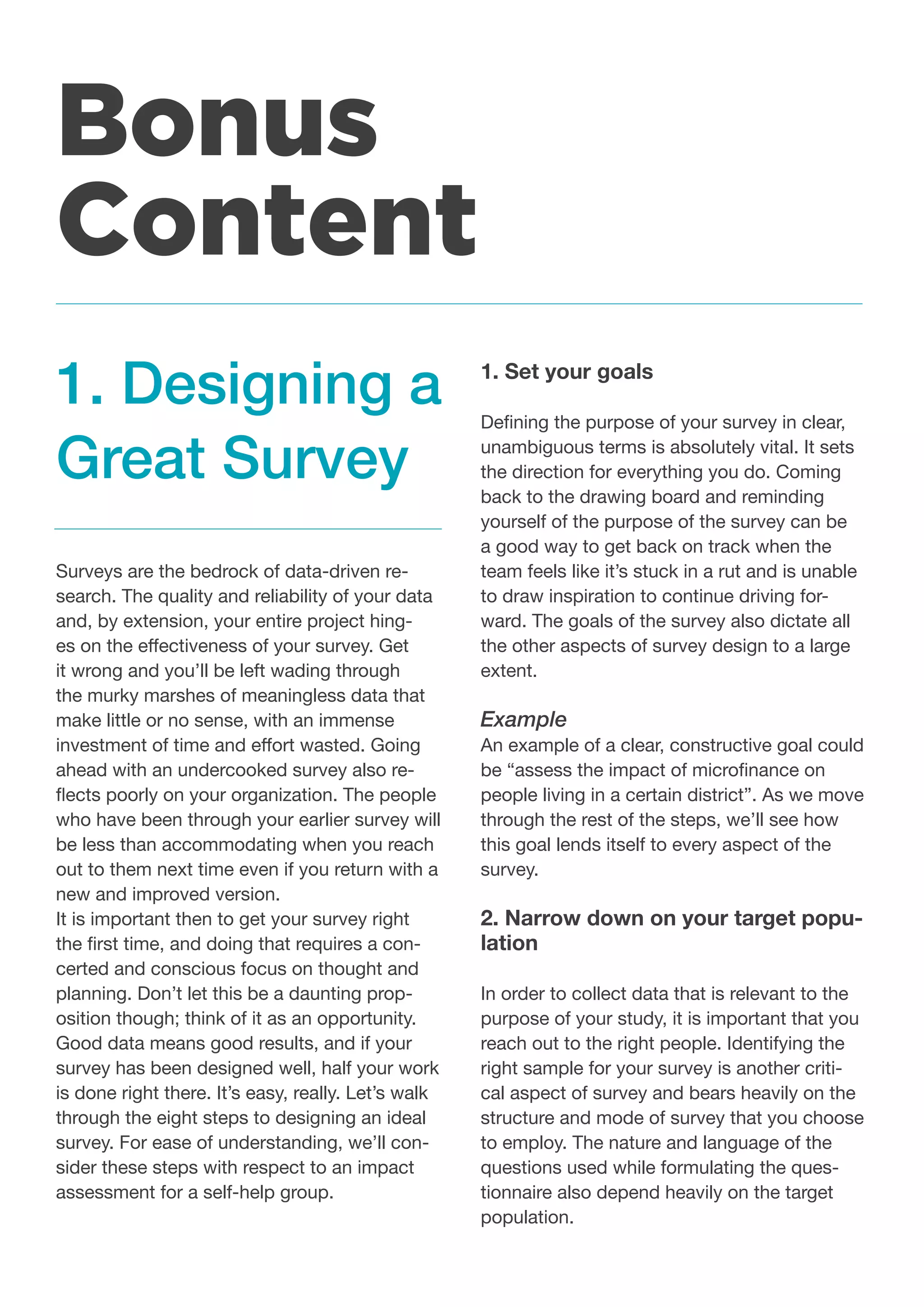 Surveys are the bedrock of data-driven re-
search. The quality and reliability of your data
and, by extension, your entire project hing-
es on the effectiveness of your survey. Get
it wrong and you’ll be left wading through
the murky marshes of meaningless data that
make little or no sense, with an immense
investment of time and effort wasted. Going
ahead with an undercooked survey also re-
flects poorly on your organization. The people
who have been through your earlier survey will
be less than accommodating when you reach
out to them next time even if you return with a
new and improved version.
It is important then to get your survey right
the first time, and doing that requires a con-
certed and conscious focus on thought and
planning. Don’t let this be a daunting prop-
osition though; think of it as an opportunity.
Good data means good results, and if your
survey has been designed well, half your work
is done right there. It’s easy, really. Let’s walk
through the eight steps to designing an ideal
survey. For ease of understanding, we’ll con-
sider these steps with respect to an impact
assessment for a self-help group.
1. Set your goals
Defining the purpose of your survey in clear,
unambiguous terms is absolutely vital. It sets
the direction for everything you do. Coming
back to the drawing board and reminding
yourself of the purpose of the survey can be
a good way to get back on track when the
team feels like it’s stuck in a rut and is unable
to draw inspiration to continue driving for-
ward. The goals of the survey also dictate all
the other aspects of survey design to a large
extent.
Example
An example of a clear, constructive goal could
be “assess the impact of microfinance on
people living in a certain district”. As we move
through the rest of the steps, we’ll see how
this goal lends itself to every aspect of the
survey.
2. Narrow down on your target popu-
lation
In order to collect data that is relevant to the
purpose of your study, it is important that you
reach out to the right people. Identifying the
right sample for your survey is another criti-
cal aspect of survey and bears heavily on the
structure and mode of survey that you choose
to employ. The nature and language of the
questions used while formulating the ques-
tionnaire also depend heavily on the target
population.
1. Designing a
Great Survey
Bonus
Content
 