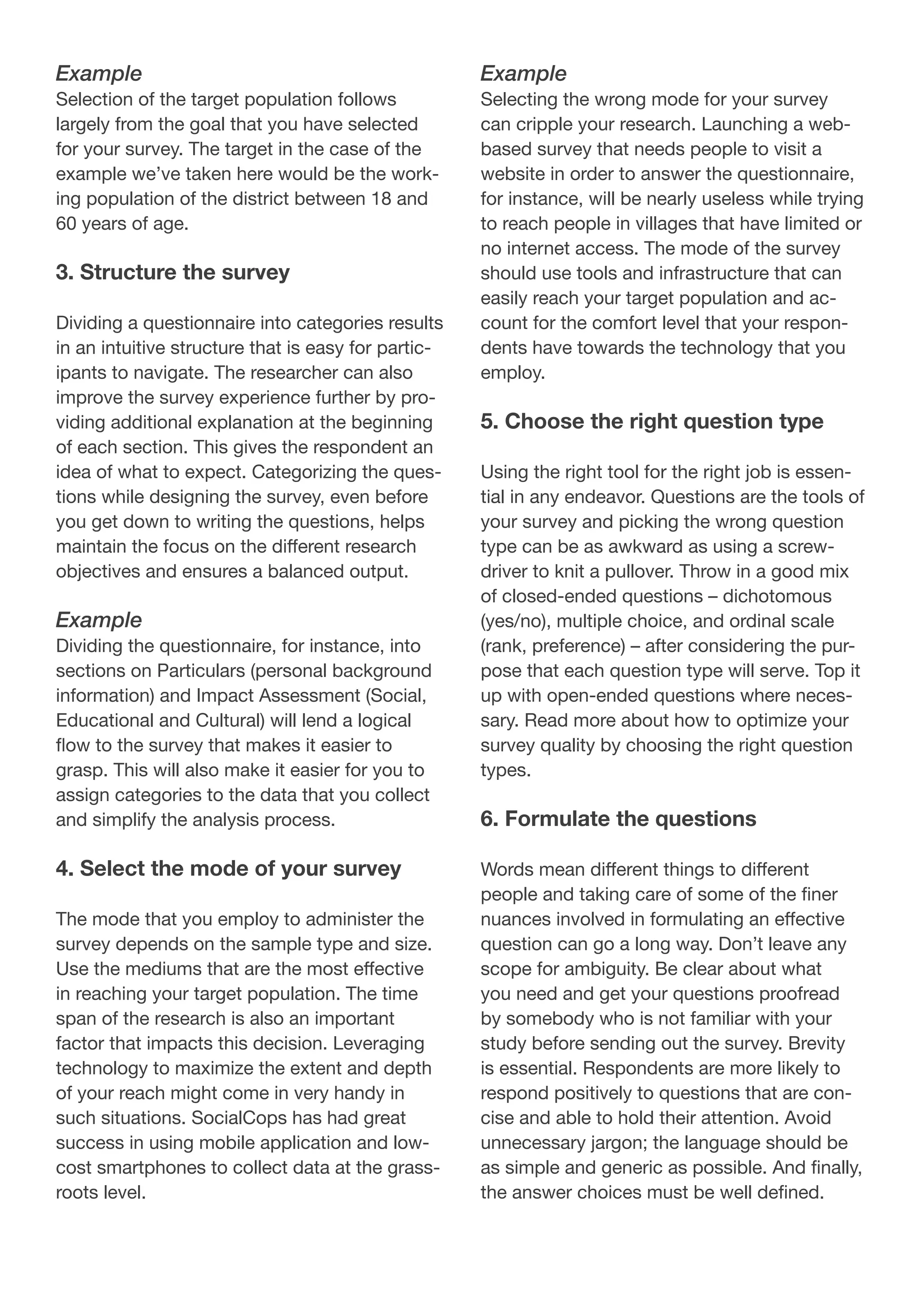 Example
Selection of the target population follows
largely from the goal that you have selected
for your survey. The target in the case of the
example we’ve taken here would be the work-
ing population of the district between 18 and
60 years of age.
3. Structure the survey
Dividing a questionnaire into categories results
in an intuitive structure that is easy for partic-
ipants to navigate. The researcher can also
improve the survey experience further by pro-
viding additional explanation at the beginning
of each section. This gives the respondent an
idea of what to expect. Categorizing the ques-
tions while designing the survey, even before
you get down to writing the questions, helps
maintain the focus on the different research
objectives and ensures a balanced output.
Example
Dividing the questionnaire, for instance, into
sections on Particulars (personal background
information) and Impact Assessment (Social,
Educational and Cultural) will lend a logical
flow to the survey that makes it easier to
grasp. This will also make it easier for you to
assign categories to the data that you collect
and simplify the analysis process.
4. Select the mode of your survey
The mode that you employ to administer the
survey depends on the sample type and size.
Use the mediums that are the most effective
in reaching your target population. The time
span of the research is also an important
factor that impacts this decision. Leveraging
technology to maximize the extent and depth
of your reach might come in very handy in
such situations. SocialCops has had great
success in using mobile application and low-
cost smartphones to collect data at the grass-
roots level.
Example
Selecting the wrong mode for your survey
can cripple your research. Launching a web-
based survey that needs people to visit a
website in order to answer the questionnaire,
for instance, will be nearly useless while trying
to reach people in villages that have limited or
no internet access. The mode of the survey
should use tools and infrastructure that can
easily reach your target population and ac-
count for the comfort level that your respon-
dents have towards the technology that you
employ.
5. Choose the right question type
Using the right tool for the right job is essen-
tial in any endeavor. Questions are the tools of
your survey and picking the wrong question
type can be as awkward as using a screw-
driver to knit a pullover. Throw in a good mix
of closed-ended questions – dichotomous
(yes/no), multiple choice, and ordinal scale
(rank, preference) – after considering the pur-
pose that each question type will serve. Top it
up with open-ended questions where neces-
sary. Read more about how to optimize your
survey quality by choosing the right question
types.
6. Formulate the questions
Words mean different things to different
people and taking care of some of the finer
nuances involved in formulating an effective
question can go a long way. Don’t leave any
scope for ambiguity. Be clear about what
you need and get your questions proofread
by somebody who is not familiar with your
study before sending out the survey. Brevity
is essential. Respondents are more likely to
respond positively to questions that are con-
cise and able to hold their attention. Avoid
unnecessary jargon; the language should be
as simple and generic as possible. And finally,
the answer choices must be well defined.
 