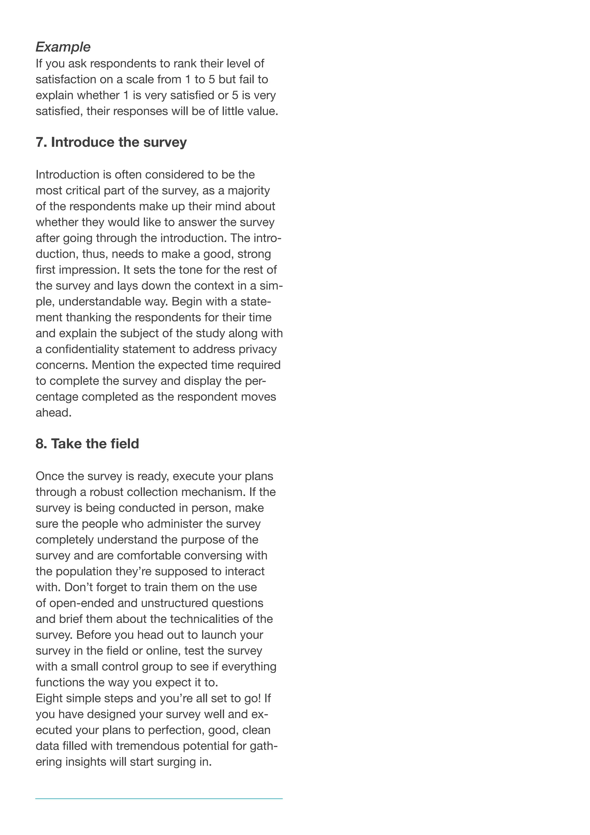 Example
If you ask respondents to rank their level of
satisfaction on a scale from 1 to 5 but fail to
explain whether 1 is very satisfied or 5 is very
satisfied, their responses will be of little value.
7. Introduce the survey
Introduction is often considered to be the
most critical part of the survey, as a majority
of the respondents make up their mind about
whether they would like to answer the survey
after going through the introduction. The intro-
duction, thus, needs to make a good, strong
first impression. It sets the tone for the rest of
the survey and lays down the context in a sim-
ple, understandable way. Begin with a state-
ment thanking the respondents for their time
and explain the subject of the study along with
a confidentiality statement to address privacy
concerns. Mention the expected time required
to complete the survey and display the per-
centage completed as the respondent moves
ahead.
8. Take the field
Once the survey is ready, execute your plans
through a robust collection mechanism. If the
survey is being conducted in person, make
sure the people who administer the survey
completely understand the purpose of the
survey and are comfortable conversing with
the population they’re supposed to interact
with. Don’t forget to train them on the use
of open-ended and unstructured questions
and brief them about the technicalities of the
survey. Before you head out to launch your
survey in the field or online, test the survey
with a small control group to see if everything
functions the way you expect it to.
Eight simple steps and you’re all set to go! If
you have designed your survey well and ex-
ecuted your plans to perfection, good, clean
data filled with tremendous potential for gath-
ering insights will start surging in.
 