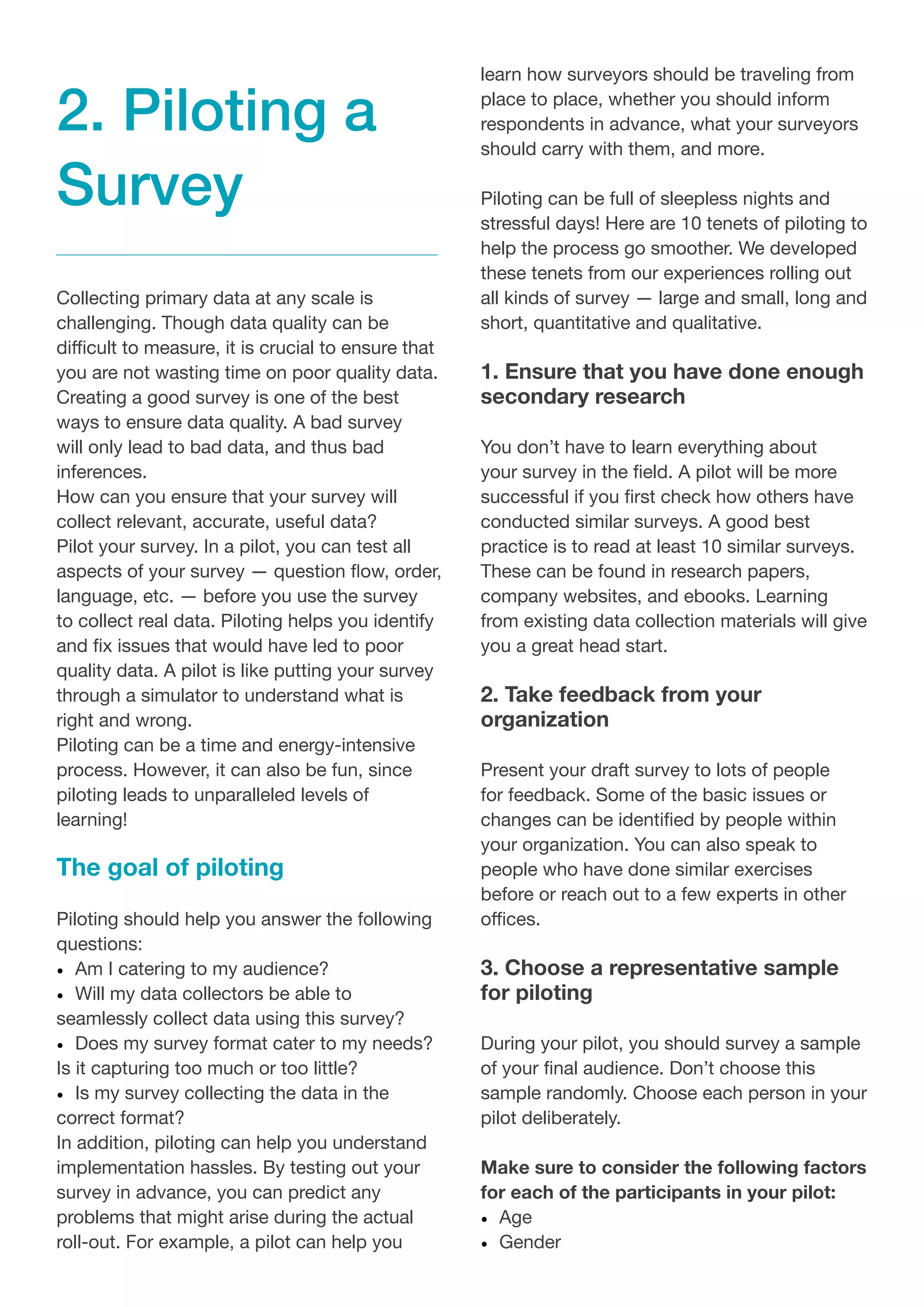 2. Piloting a
Survey
Collecting primary data at any scale is
challenging. Though data quality can be
difficult to measure, it is crucial to ensure that
you are not wasting time on poor quality data.
Creating a good survey is one of the best
ways to ensure data quality. A bad survey
will only lead to bad data, and thus bad
inferences.
How can you ensure that your survey will
collect relevant, accurate, useful data?
Pilot your survey. In a pilot, you can test all
aspects of your survey — question flow, order,
language, etc. — before you use the survey
to collect real data. Piloting helps you identify
and fix issues that would have led to poor
quality data. A pilot is like putting your survey
through a simulator to understand what is
right and wrong.
Piloting can be a time and energy-intensive
process. However, it can also be fun, since
piloting leads to unparalleled levels of
learning!
The goal of piloting
Piloting should help you answer the following
questions:
•	 Am I catering to my audience?
•	 Will my data collectors be able to
seamlessly collect data using this survey?
•	 Does my survey format cater to my needs?
Is it capturing too much or too little?
•	 Is my survey collecting the data in the
correct format?
In addition, piloting can help you understand
implementation hassles. By testing out your
survey in advance, you can predict any
problems that might arise during the actual
roll-out. For example, a pilot can help you
learn how surveyors should be traveling from
place to place, whether you should inform
respondents in advance, what your surveyors
should carry with them, and more.
Piloting can be full of sleepless nights and
stressful days! Here are 10 tenets of piloting to
help the process go smoother. We developed
these tenets from our experiences rolling out
all kinds of survey — large and small, long and
short, quantitative and qualitative.
1. Ensure that you have done enough
secondary research
You don’t have to learn everything about
your survey in the field. A pilot will be more
successful if you first check how others have
conducted similar surveys. A good best
practice is to read at least 10 similar surveys.
These can be found in research papers,
company websites, and ebooks. Learning
from existing data collection materials will give
you a great head start.
2. Take feedback from your
organization
Present your draft survey to lots of people
for feedback. Some of the basic issues or
changes can be identified by people within
your organization. You can also speak to
people who have done similar exercises
before or reach out to a few experts in other
offices.
3. Choose a representative sample
for piloting
During your pilot, you should survey a sample
of your final audience. Don’t choose this
sample randomly. Choose each person in your
pilot deliberately.
Make sure to consider the following factors
for each of the participants in your pilot:
•	 Age
•	 Gender
 