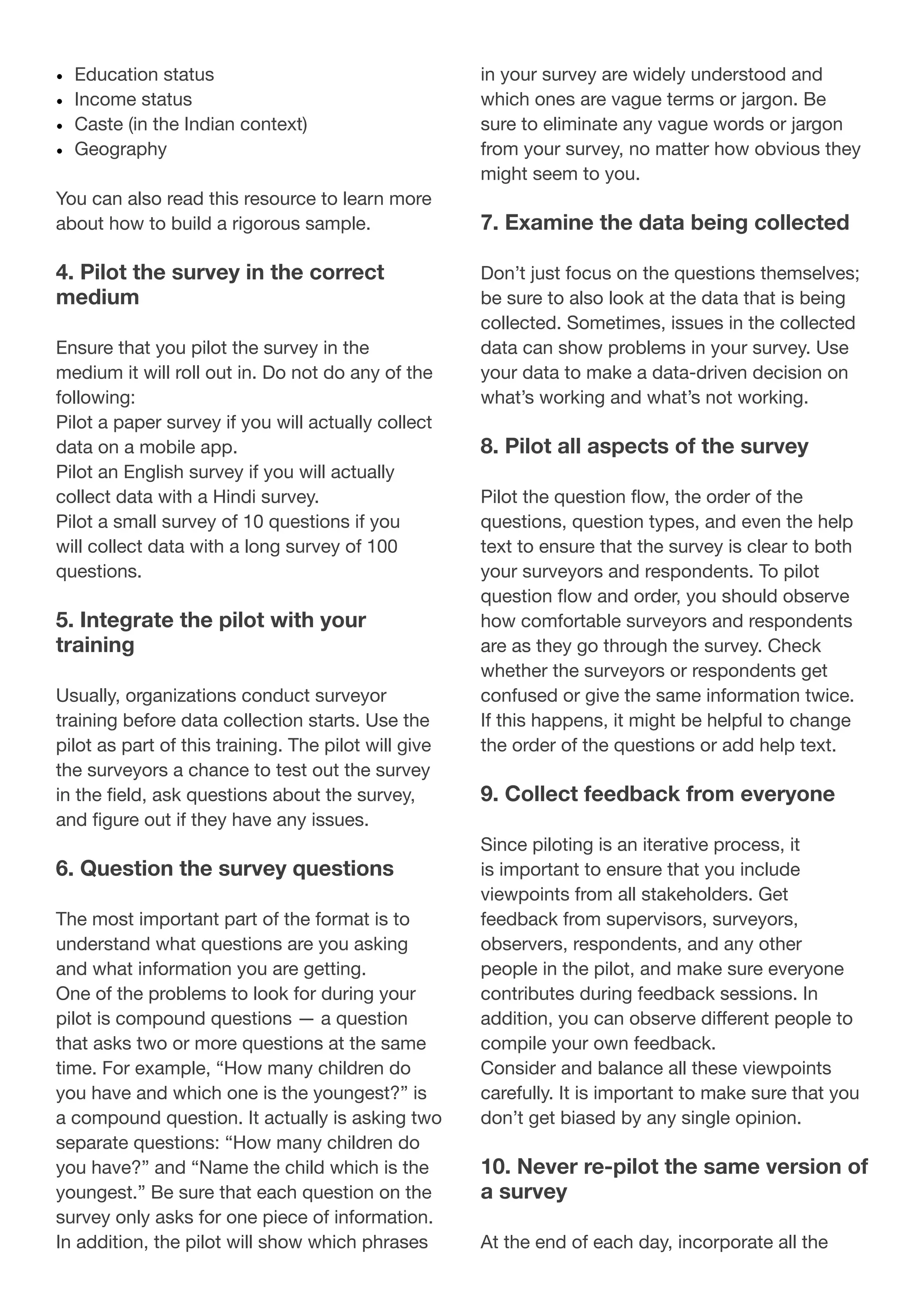 •	 Education status
•	 Income status
•	 Caste (in the Indian context)
•	 Geography
You can also read this resource to learn more
about how to build a rigorous sample.
4. Pilot the survey in the correct
medium
Ensure that you pilot the survey in the
medium it will roll out in. Do not do any of the
following:
Pilot a paper survey if you will actually collect
data on a mobile app.
Pilot an English survey if you will actually
collect data with a Hindi survey.
Pilot a small survey of 10 questions if you
will collect data with a long survey of 100
questions.
5. Integrate the pilot with your
training
Usually, organizations conduct surveyor
training before data collection starts. Use the
pilot as part of this training. The pilot will give
the surveyors a chance to test out the survey
in the field, ask questions about the survey,
and figure out if they have any issues.
6. Question the survey questions
The most important part of the format is to
understand what questions are you asking
and what information you are getting.
One of the problems to look for during your
pilot is compound questions — a question
that asks two or more questions at the same
time. For example, “How many children do
you have and which one is the youngest?” is
a compound question. It actually is asking two
separate questions: “How many children do
you have?” and “Name the child which is the
youngest.” Be sure that each question on the
survey only asks for one piece of information.
In addition, the pilot will show which phrases
in your survey are widely understood and
which ones are vague terms or jargon. Be
sure to eliminate any vague words or jargon
from your survey, no matter how obvious they
might seem to you.
7. Examine the data being collected
Don’t just focus on the questions themselves;
be sure to also look at the data that is being
collected. Sometimes, issues in the collected
data can show problems in your survey. Use
your data to make a data-driven decision on
what’s working and what’s not working.
8. Pilot all aspects of the survey
Pilot the question flow, the order of the
questions, question types, and even the help
text to ensure that the survey is clear to both
your surveyors and respondents. To pilot
question flow and order, you should observe
how comfortable surveyors and respondents
are as they go through the survey. Check
whether the surveyors or respondents get
confused or give the same information twice.
If this happens, it might be helpful to change
the order of the questions or add help text.
9. Collect feedback from everyone
Since piloting is an iterative process, it
is important to ensure that you include
viewpoints from all stakeholders. Get
feedback from supervisors, surveyors,
observers, respondents, and any other
people in the pilot, and make sure everyone
contributes during feedback sessions. In
addition, you can observe different people to
compile your own feedback.
Consider and balance all these viewpoints
carefully. It is important to make sure that you
don’t get biased by any single opinion.
10. Never re-pilot the same version of
a survey
At the end of each day, incorporate all the
 