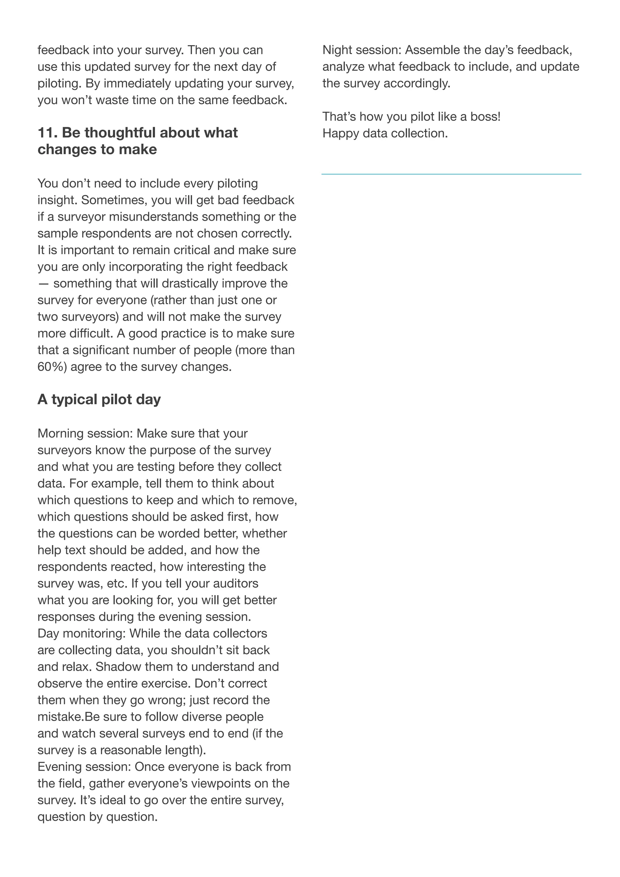 feedback into your survey. Then you can
use this updated survey for the next day of
piloting. By immediately updating your survey,
you won’t waste time on the same feedback.
11. Be thoughtful about what
changes to make
You don’t need to include every piloting
insight. Sometimes, you will get bad feedback
if a surveyor misunderstands something or the
sample respondents are not chosen correctly.
It is important to remain critical and make sure
you are only incorporating the right feedback
— something that will drastically improve the
survey for everyone (rather than just one or
two surveyors) and will not make the survey
more difficult. A good practice is to make sure
that a significant number of people (more than
60%) agree to the survey changes.
A typical pilot day
Morning session: Make sure that your
surveyors know the purpose of the survey
and what you are testing before they collect
data. For example, tell them to think about
which questions to keep and which to remove,
which questions should be asked first, how
the questions can be worded better, whether
help text should be added, and how the
respondents reacted, how interesting the
survey was, etc. If you tell your auditors
what you are looking for, you will get better
responses during the evening session.
Day monitoring: While the data collectors
are collecting data, you shouldn’t sit back
and relax. Shadow them to understand and
observe the entire exercise. Don’t correct
them when they go wrong; just record the
mistake.Be sure to follow diverse people
and watch several surveys end to end (if the
survey is a reasonable length).
Evening session: Once everyone is back from
the field, gather everyone’s viewpoints on the
survey. It’s ideal to go over the entire survey,
question by question.
Night session: Assemble the day’s feedback,
analyze what feedback to include, and update
the survey accordingly.
That’s how you pilot like a boss!
Happy data collection.
 