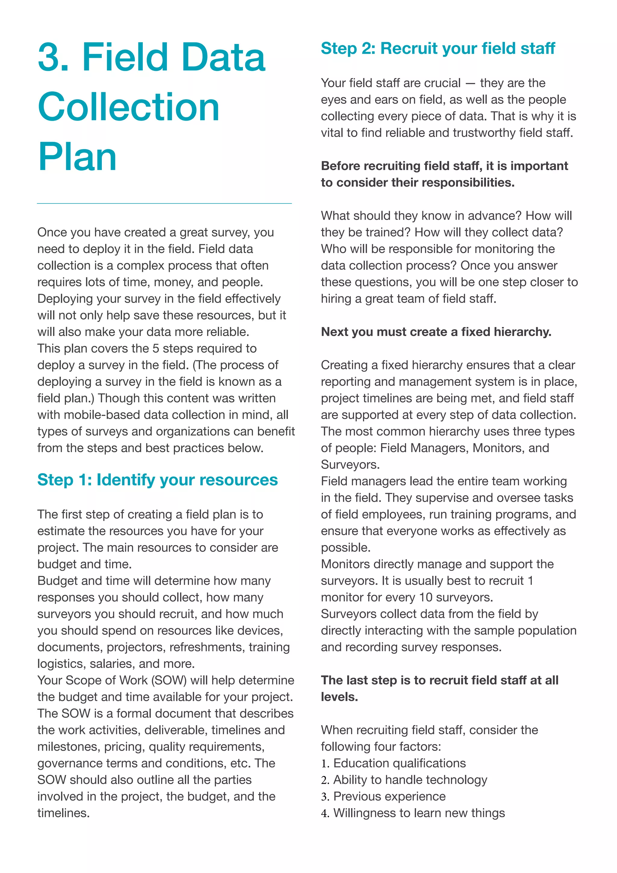 Once you have created a great survey, you
need to deploy it in the field. Field data
collection is a complex process that often
requires lots of time, money, and people.
Deploying your survey in the field effectively
will not only help save these resources, but it
will also make your data more reliable.
This plan covers the 5 steps required to
deploy a survey in the field. (The process of
deploying a survey in the field is known as a
field plan.) Though this content was written
with mobile-based data collection in mind, all
types of surveys and organizations can benefit
from the steps and best practices below.
Step 1: Identify your resources
The first step of creating a field plan is to
estimate the resources you have for your
project. The main resources to consider are
budget and time.
Budget and time will determine how many
responses you should collect, how many
surveyors you should recruit, and how much
you should spend on resources like devices,
documents, projectors, refreshments, training
logistics, salaries, and more.
Your Scope of Work (SOW) will help determine
the budget and time available for your project.
The SOW is a formal document that describes
the work activities, deliverable, timelines and
milestones, pricing, quality requirements,
governance terms and conditions, etc. The
SOW should also outline all the parties
involved in the project, the budget, and the
timelines.
Step 2: Recruit your field staff
Your field staff are crucial — they are the
eyes and ears on field, as well as the people
collecting every piece of data. That is why it is
vital to find reliable and trustworthy field staff.
Before recruiting field staff, it is important
to consider their responsibilities.
What should they know in advance? How will
they be trained? How will they collect data?
Who will be responsible for monitoring the
data collection process? Once you answer
these questions, you will be one step closer to
hiring a great team of field staff.
Next you must create a fixed hierarchy.
Creating a fixed hierarchy ensures that a clear
reporting and management system is in place,
project timelines are being met, and field staff
are supported at every step of data collection.
The most common hierarchy uses three types
of people: Field Managers, Monitors, and
Surveyors.
Field managers lead the entire team working
in the field. They supervise and oversee tasks
of field employees, run training programs, and
ensure that everyone works as effectively as
possible.
Monitors directly manage and support the
surveyors. It is usually best to recruit 1
monitor for every 10 surveyors.
Surveyors collect data from the field by
directly interacting with the sample population
and recording survey responses.
The last step is to recruit field staff at all
levels.
When recruiting field staff, consider the
following four factors:
1.	Education qualifications
2.	Ability to handle technology
3.	Previous experience
4.	Willingness to learn new things
3. Field Data
Collection
Plan
 