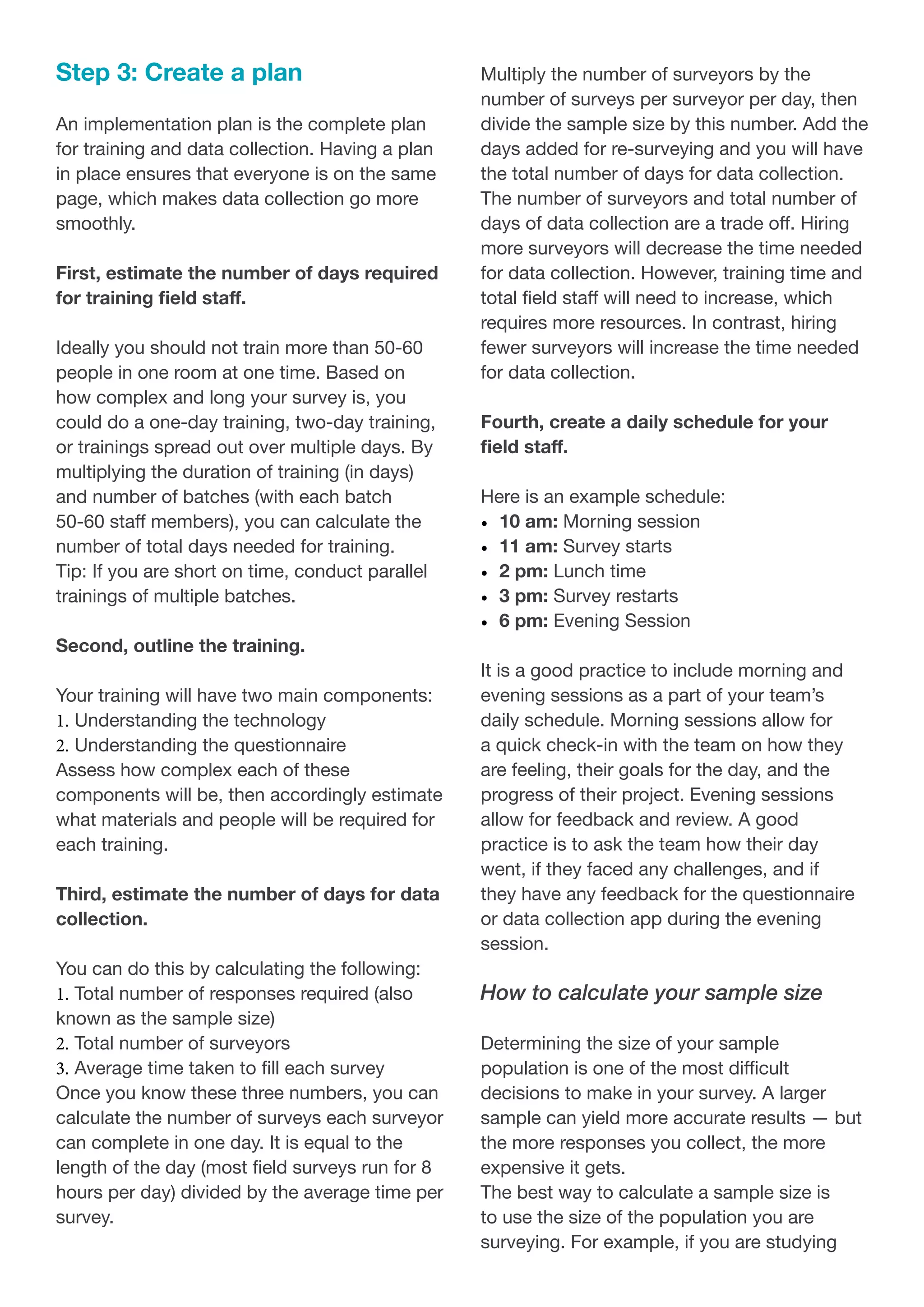 Step 3: Create a plan
An implementation plan is the complete plan
for training and data collection. Having a plan
in place ensures that everyone is on the same
page, which makes data collection go more
smoothly.
First, estimate the number of days required
for training field staff.
Ideally you should not train more than 50-60
people in one room at one time. Based on
how complex and long your survey is, you
could do a one-day training, two-day training,
or trainings spread out over multiple days. By
multiplying the duration of training (in days)
and number of batches (with each batch
50-60 staff members), you can calculate the
number of total days needed for training.
Tip: If you are short on time, conduct parallel
trainings of multiple batches.
Second, outline the training.
Your training will have two main components:
1.	Understanding the technology
2.	Understanding the questionnaire
Assess how complex each of these
components will be, then accordingly estimate
what materials and people will be required for
each training.
Third, estimate the number of days for data
collection.
You can do this by calculating the following:
1.	Total number of responses required (also
known as the sample size)
2.	Total number of surveyors
3.	Average time taken to fill each survey
Once you know these three numbers, you can
calculate the number of surveys each surveyor
can complete in one day. It is equal to the
length of the day (most field surveys run for 8
hours per day) divided by the average time per
survey.
Multiply the number of surveyors by the
number of surveys per surveyor per day, then
divide the sample size by this number. Add the
days added for re-surveying and you will have
the total number of days for data collection.
The number of surveyors and total number of
days of data collection are a trade off. Hiring
more surveyors will decrease the time needed
for data collection. However, training time and
total field staff will need to increase, which
requires more resources. In contrast, hiring
fewer surveyors will increase the time needed
for data collection.
Fourth, create a daily schedule for your
field staff.
Here is an example schedule:
•	 10 am: Morning session
•	 11 am: Survey starts
•	 2 pm: Lunch time
•	 3 pm: Survey restarts
•	 6 pm: Evening Session
It is a good practice to include morning and
evening sessions as a part of your team’s
daily schedule. Morning sessions allow for
a quick check-in with the team on how they
are feeling, their goals for the day, and the
progress of their project. Evening sessions
allow for feedback and review. A good
practice is to ask the team how their day
went, if they faced any challenges, and if
they have any feedback for the questionnaire
or data collection app during the evening
session.
How to calculate your sample size
Determining the size of your sample
population is one of the most difficult
decisions to make in your survey. A larger
sample can yield more accurate results — but
the more responses you collect, the more
expensive it gets.
The best way to calculate a sample size is
to use the size of the population you are
surveying. For example, if you are studying
 