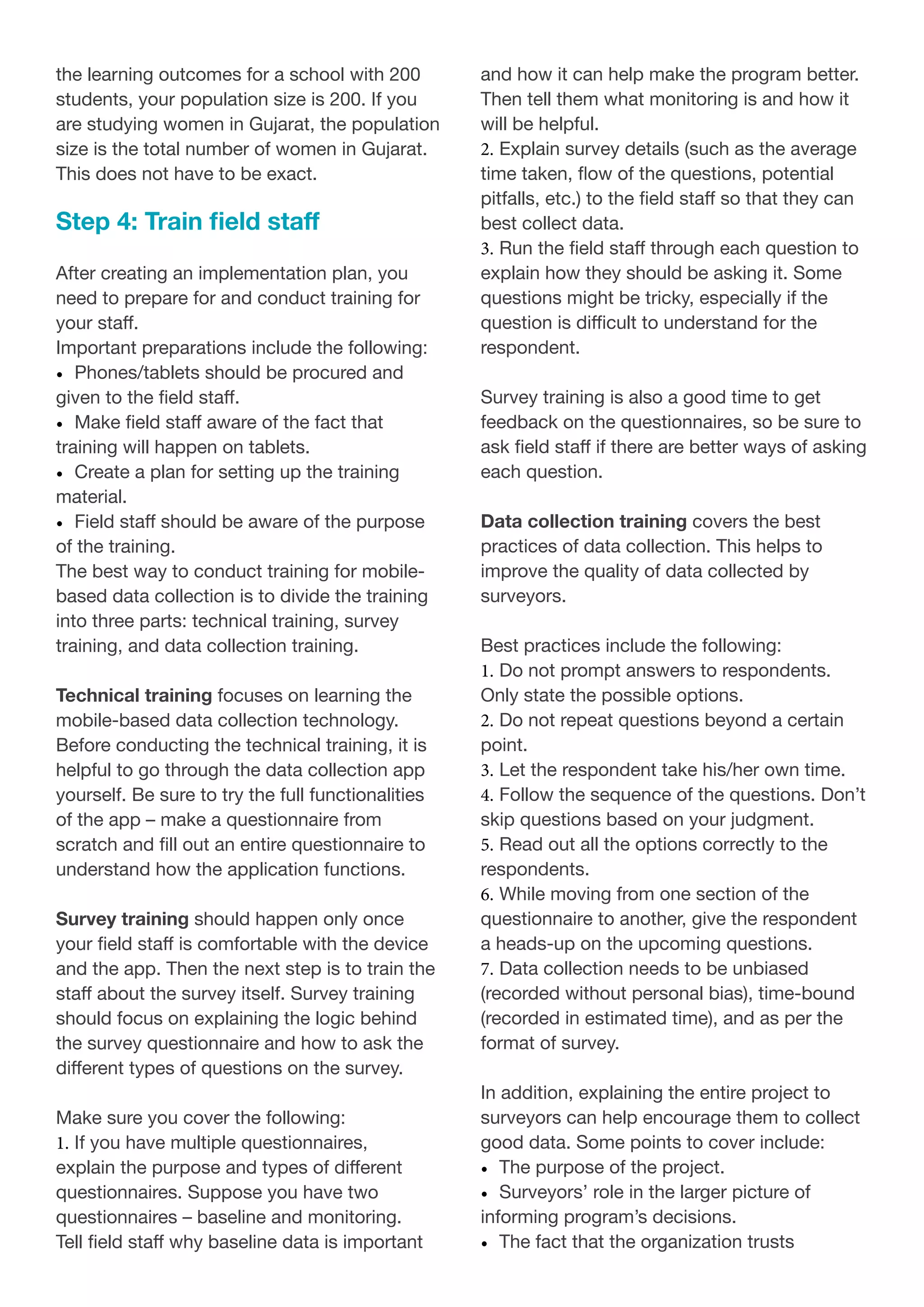 the learning outcomes for a school with 200
students, your population size is 200. If you
are studying women in Gujarat, the population
size is the total number of women in Gujarat.
This does not have to be exact.
Step 4: Train field staff
After creating an implementation plan, you
need to prepare for and conduct training for
your staff.
Important preparations include the following:
•	 Phones/tablets should be procured and
given to the field staff.
•	 Make field staff aware of the fact that
training will happen on tablets.
•	 Create a plan for setting up the training
material.
•	 Field staff should be aware of the purpose
of the training.
The best way to conduct training for mobile-
based data collection is to divide the training
into three parts: technical training, survey
training, and data collection training.
Technical training focuses on learning the
mobile-based data collection technology.
Before conducting the technical training, it is
helpful to go through the data collection app
yourself. Be sure to try the full functionalities
of the app – make a questionnaire from
scratch and fill out an entire questionnaire to
understand how the application functions.
Survey training should happen only once
your field staff is comfortable with the device
and the app. Then the next step is to train the
staff about the survey itself. Survey training
should focus on explaining the logic behind
the survey questionnaire and how to ask the
different types of questions on the survey.
Make sure you cover the following:
1.	If you have multiple questionnaires,
explain the purpose and types of different
questionnaires. Suppose you have two
questionnaires – baseline and monitoring.
Tell field staff why baseline data is important
and how it can help make the program better.
Then tell them what monitoring is and how it
will be helpful.
2.	Explain survey details (such as the average
time taken, flow of the questions, potential
pitfalls, etc.) to the field staff so that they can
best collect data.
3.	Run the field staff through each question to
explain how they should be asking it. Some
questions might be tricky, especially if the
question is difficult to understand for the
respondent.
Survey training is also a good time to get
feedback on the questionnaires, so be sure to
ask field staff if there are better ways of asking
each question.
Data collection training covers the best
practices of data collection. This helps to
improve the quality of data collected by
surveyors.
Best practices include the following:
1.	Do not prompt answers to respondents.
Only state the possible options.
2.	Do not repeat questions beyond a certain
point.
3.	Let the respondent take his/her own time.
4.	Follow the sequence of the questions. Don’t
skip questions based on your judgment.
5.	Read out all the options correctly to the
respondents.
6.	While moving from one section of the
questionnaire to another, give the respondent
a heads-up on the upcoming questions.
7.	Data collection needs to be unbiased
(recorded without personal bias), time-bound
(recorded in estimated time), and as per the
format of survey.
In addition, explaining the entire project to
surveyors can help encourage them to collect
good data. Some points to cover include:
•	 The purpose of the project.
•	 Surveyors’ role in the larger picture of
informing program’s decisions.
•	 The fact that the organization trusts
 