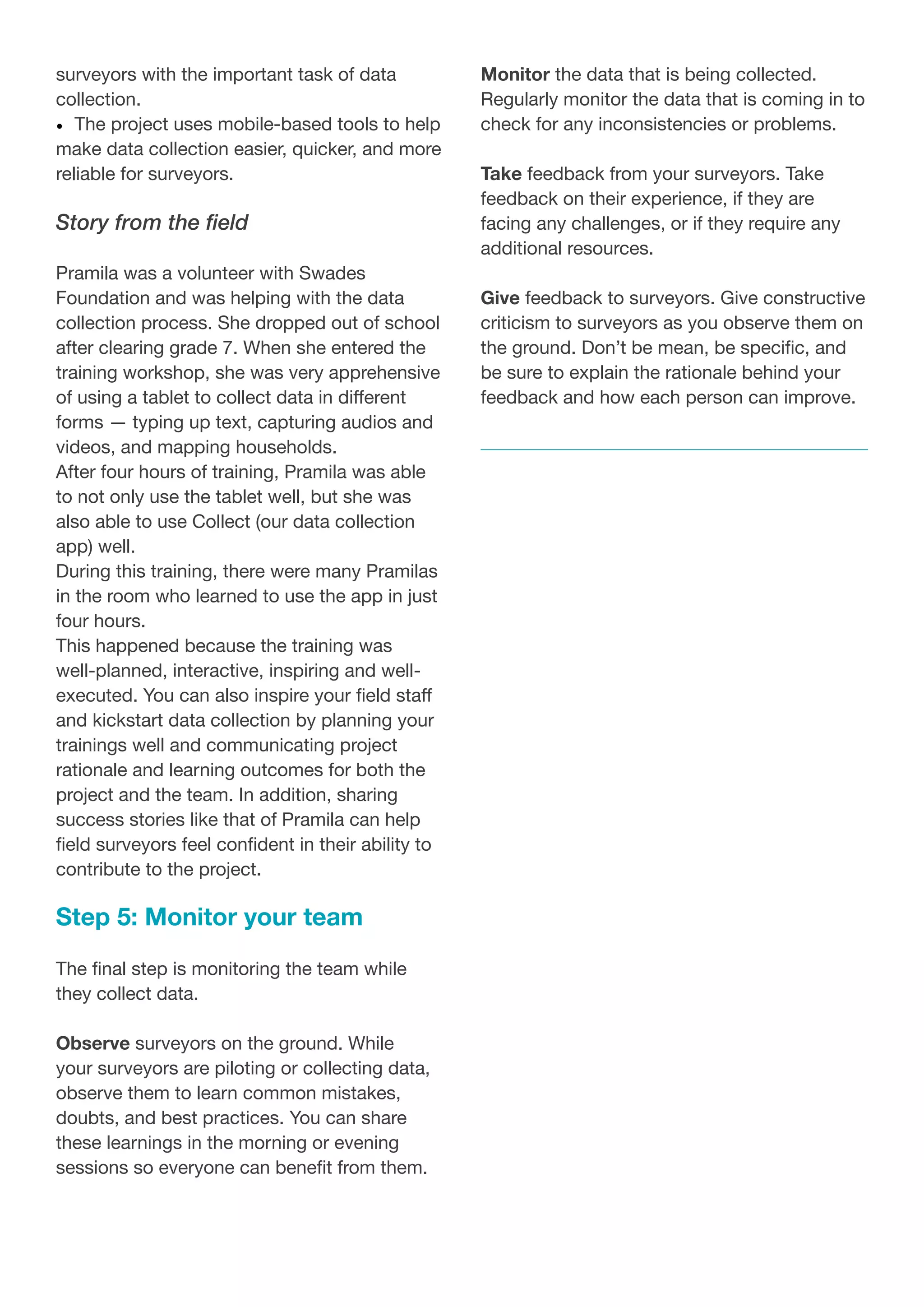 surveyors with the important task of data
collection.
•	 The project uses mobile-based tools to help
make data collection easier, quicker, and more
reliable for surveyors.
Story from the field
Pramila was a volunteer with Swades
Foundation and was helping with the data
collection process. She dropped out of school
after clearing grade 7. When she entered the
training workshop, she was very apprehensive
of using a tablet to collect data in different
forms — typing up text, capturing audios and
videos, and mapping households.
After four hours of training, Pramila was able
to not only use the tablet well, but she was
also able to use Collect (our data collection
app) well.
During this training, there were many Pramilas
in the room who learned to use the app in just
four hours.
This happened because the training was
well-planned, interactive, inspiring and well-
executed. You can also inspire your field staff
and kickstart data collection by planning your
trainings well and communicating project
rationale and learning outcomes for both the
project and the team. In addition, sharing
success stories like that of Pramila can help
field surveyors feel confident in their ability to
contribute to the project.
Step 5: Monitor your team
The final step is monitoring the team while
they collect data.
Observe surveyors on the ground. While
your surveyors are piloting or collecting data,
observe them to learn common mistakes,
doubts, and best practices. You can share
these learnings in the morning or evening
sessions so everyone can benefit from them.
Monitor the data that is being collected.
Regularly monitor the data that is coming in to
check for any inconsistencies or problems.
Take feedback from your surveyors. Take
feedback on their experience, if they are
facing any challenges, or if they require any
additional resources.
Give feedback to surveyors. Give constructive
criticism to surveyors as you observe them on
the ground. Don’t be mean, be specific, and
be sure to explain the rationale behind your
feedback and how each person can improve.
 