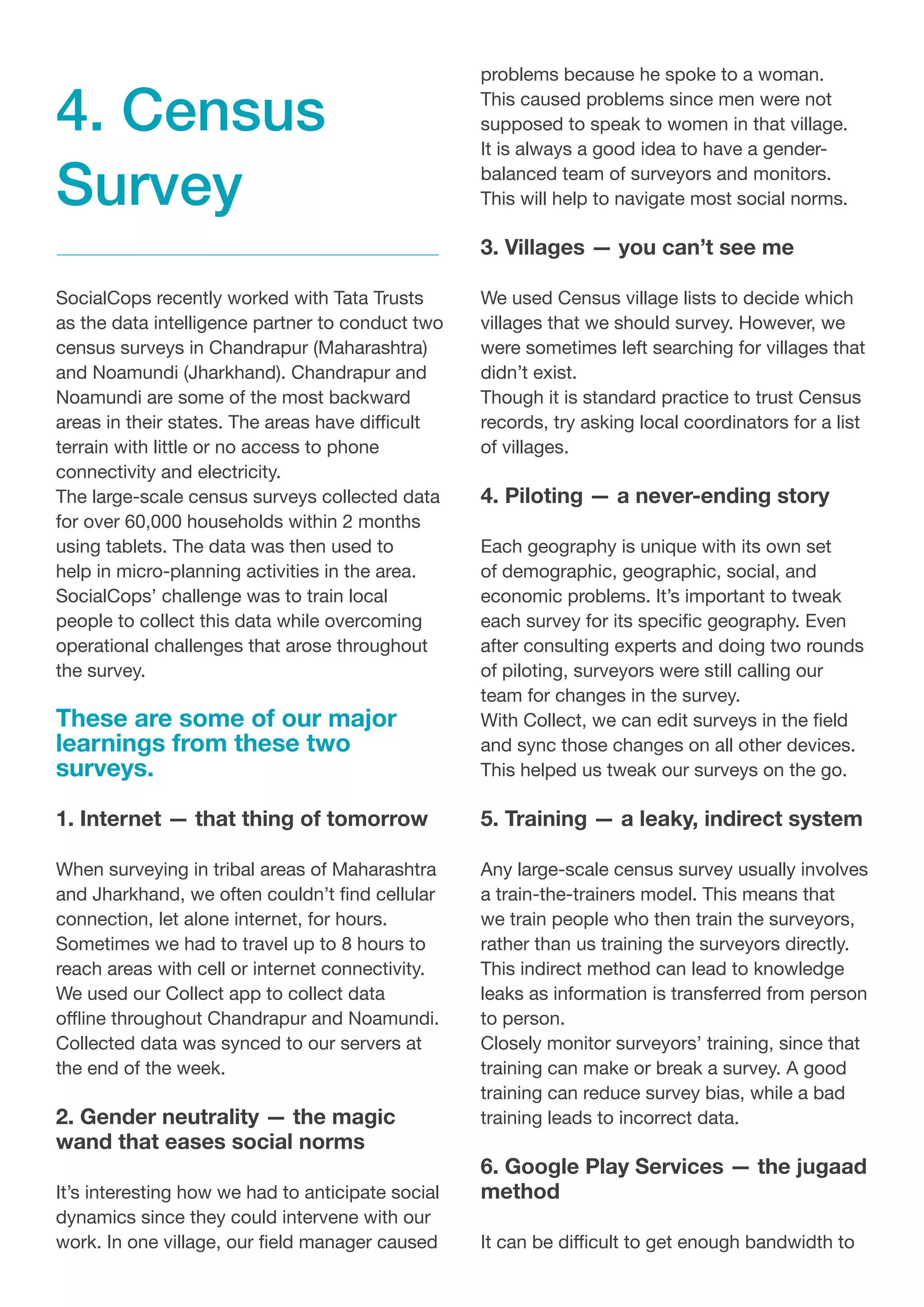 SocialCops recently worked with Tata Trusts
as the data intelligence partner to conduct two
census surveys in Chandrapur (Maharashtra)
and Noamundi (Jharkhand). Chandrapur and
Noamundi are some of the most backward
areas in their states. The areas have difficult
terrain with little or no access to phone
connectivity and electricity.
The large-scale census surveys collected data
for over 60,000 households within 2 months
using tablets. The data was then used to
help in micro-planning activities in the area.
SocialCops’ challenge was to train local
people to collect this data while overcoming
operational challenges that arose throughout
the survey.
These are some of our major
learnings from these two
surveys.
1. Internet — that thing of tomorrow
When surveying in tribal areas of Maharashtra
and Jharkhand, we often couldn’t find cellular
connection, let alone internet, for hours.
Sometimes we had to travel up to 8 hours to
reach areas with cell or internet connectivity.
We used our Collect app to collect data
offline throughout Chandrapur and Noamundi.
Collected data was synced to our servers at
the end of the week.
2. Gender neutrality — the magic
wand that eases social norms
It’s interesting how we had to anticipate social
dynamics since they could intervene with our
work. In one village, our field manager caused
problems because he spoke to a woman.
This caused problems since men were not
supposed to speak to women in that village.
It is always a good idea to have a gender-
balanced team of surveyors and monitors.
This will help to navigate most social norms.
3. Villages — you can’t see me
We used Census village lists to decide which
villages that we should survey. However, we
were sometimes left searching for villages that
didn’t exist.
Though it is standard practice to trust Census
records, try asking local coordinators for a list
of villages.
4. Piloting — a never-ending story
Each geography is unique with its own set
of demographic, geographic, social, and
economic problems. It’s important to tweak
each survey for its specific geography. Even
after consulting experts and doing two rounds
of piloting, surveyors were still calling our
team for changes in the survey.
With Collect, we can edit surveys in the field
and sync those changes on all other devices.
This helped us tweak our surveys on the go.
5. Training — a leaky, indirect system
Any large-scale census survey usually involves
a train-the-trainers model. This means that
we train people who then train the surveyors,
rather than us training the surveyors directly.
This indirect method can lead to knowledge
leaks as information is transferred from person
to person.
Closely monitor surveyors’ training, since that
training can make or break a survey. A good
training can reduce survey bias, while a bad
training leads to incorrect data.
6. Google Play Services — the jugaad
method
It can be difficult to get enough bandwidth to
4. Census
Survey
 