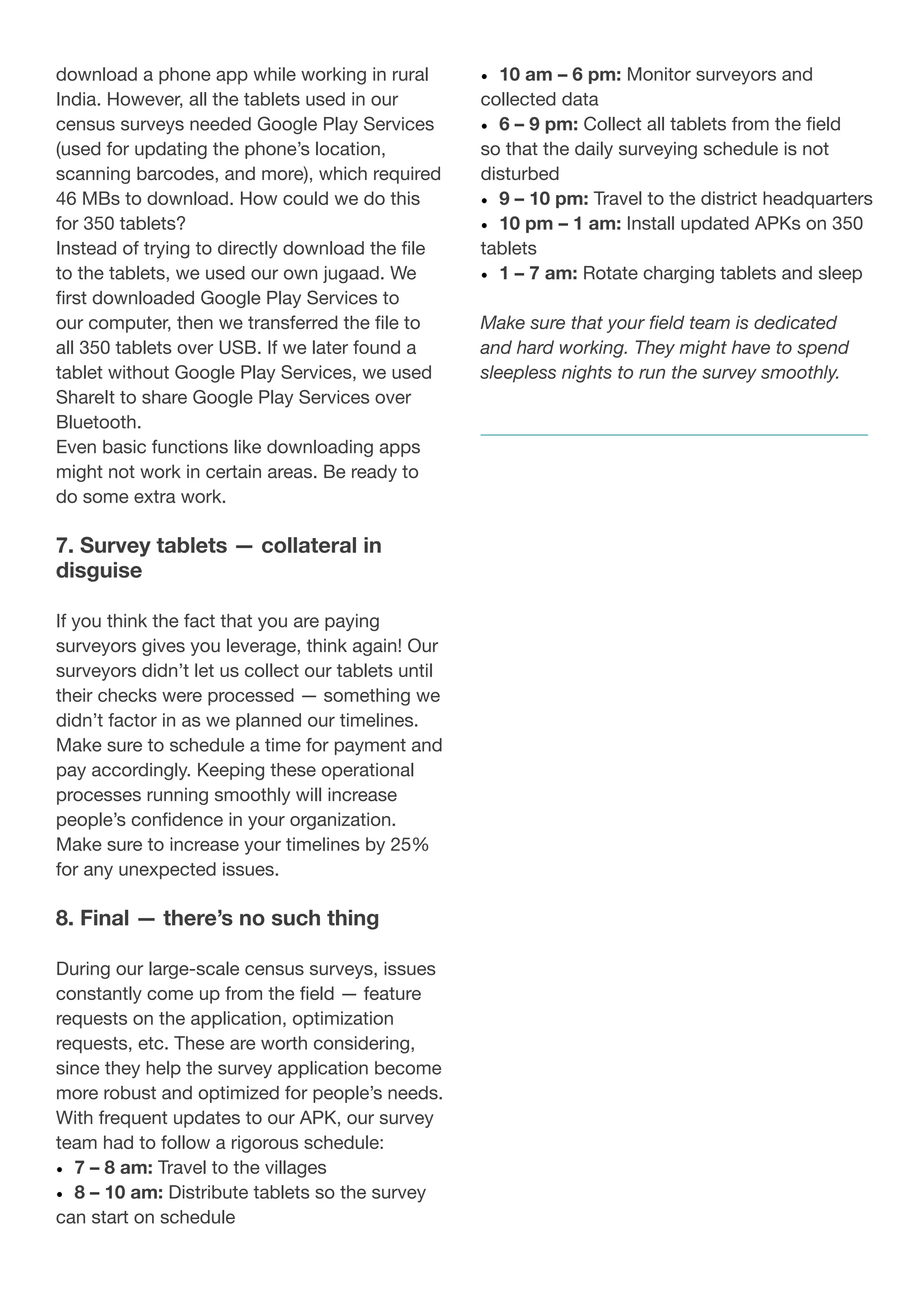 download a phone app while working in rural
India. However, all the tablets used in our
census surveys needed Google Play Services
(used for updating the phone’s location,
scanning barcodes, and more), which required
46 MBs to download. How could we do this
for 350 tablets?
Instead of trying to directly download the file
to the tablets, we used our own jugaad. We
first downloaded Google Play Services to
our computer, then we transferred the file to
all 350 tablets over USB. If we later found a
tablet without Google Play Services, we used
ShareIt to share Google Play Services over
Bluetooth.
Even basic functions like downloading apps
might not work in certain areas. Be ready to
do some extra work.
7. Survey tablets — collateral in
disguise
If you think the fact that you are paying
surveyors gives you leverage, think again! Our
surveyors didn’t let us collect our tablets until
their checks were processed — something we
didn’t factor in as we planned our timelines.
Make sure to schedule a time for payment and
pay accordingly. Keeping these operational
processes running smoothly will increase
people’s confidence in your organization.
Make sure to increase your timelines by 25%
for any unexpected issues.
8. Final — there’s no such thing
During our large-scale census surveys, issues
constantly come up from the field — feature
requests on the application, optimization
requests, etc. These are worth considering,
since they help the survey application become
more robust and optimized for people’s needs.
With frequent updates to our APK, our survey
team had to follow a rigorous schedule:
•	 7 – 8 am: Travel to the villages
•	 8 – 10 am: Distribute tablets so the survey
can start on schedule
•	 10 am – 6 pm: Monitor surveyors and
collected data
•	 6 – 9 pm: Collect all tablets from the field
so that the daily surveying schedule is not
disturbed
•	 9 – 10 pm: Travel to the district headquarters
•	 10 pm – 1 am: Install updated APKs on 350
tablets
•	 1 – 7 am: Rotate charging tablets and sleep
Make sure that your field team is dedicated
and hard working. They might have to spend
sleepless nights to run the survey smoothly.
 