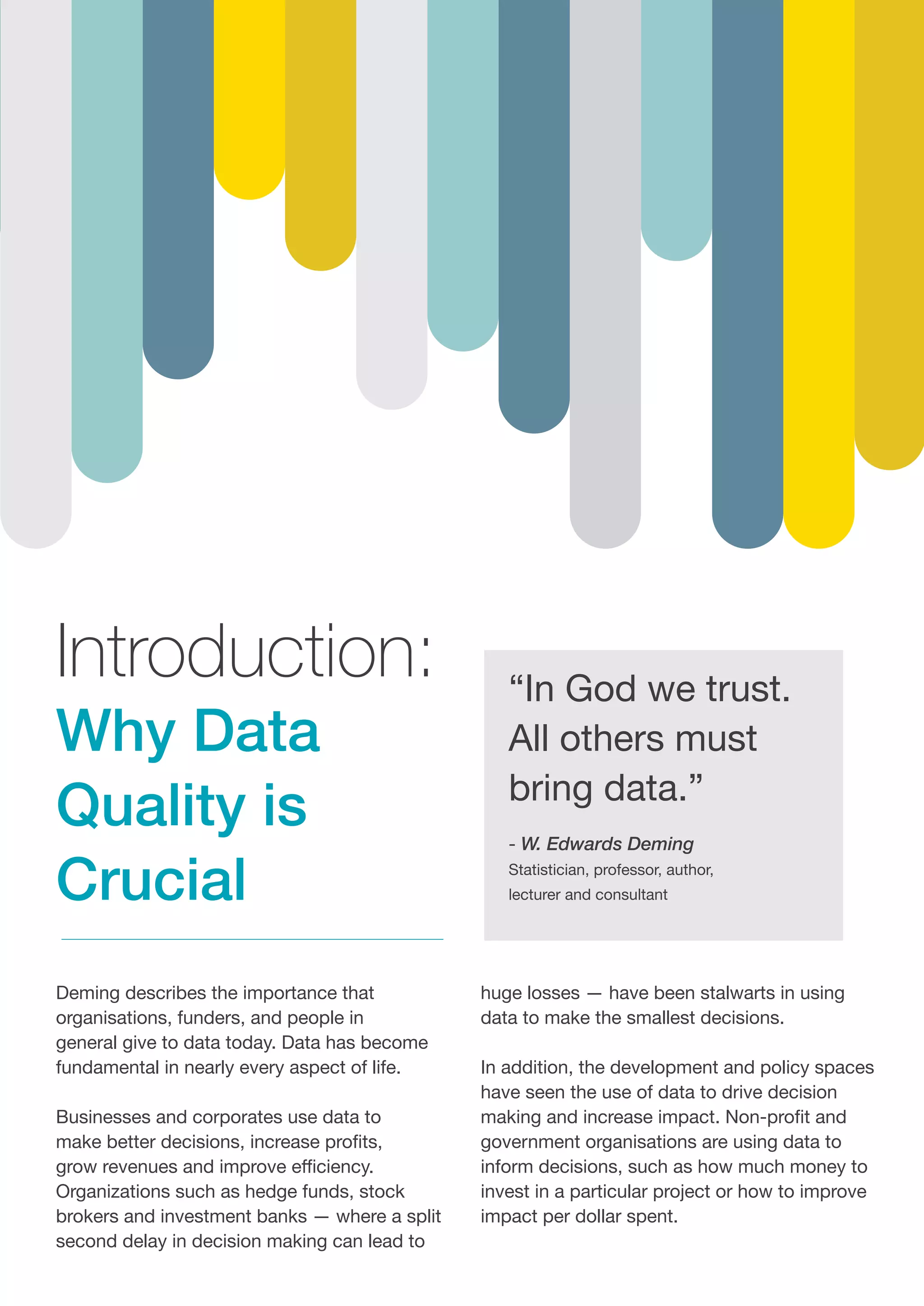 Introduction:
Why Data
Quality is
Crucial
“In God we trust.
All others must
bring data.”
- W. Edwards Deming
Statistician, professor, author,
lecturer and consultant
Deming describes the importance that
organisations, funders, and people in
general give to data today. Data has become
fundamental in nearly every aspect of life.
Businesses and corporates use data to
make better decisions, increase profits,
grow revenues and improve efficiency.
Organizations such as hedge funds, stock
brokers and investment banks — where a split
second delay in decision making can lead to
huge losses — have been stalwarts in using
data to make the smallest decisions.
In addition, the development and policy spaces
have seen the use of data to drive decision
making and increase impact. Non-profit and
government organisations are using data to
inform decisions, such as how much money to
invest in a particular project or how to improve
impact per dollar spent.
 