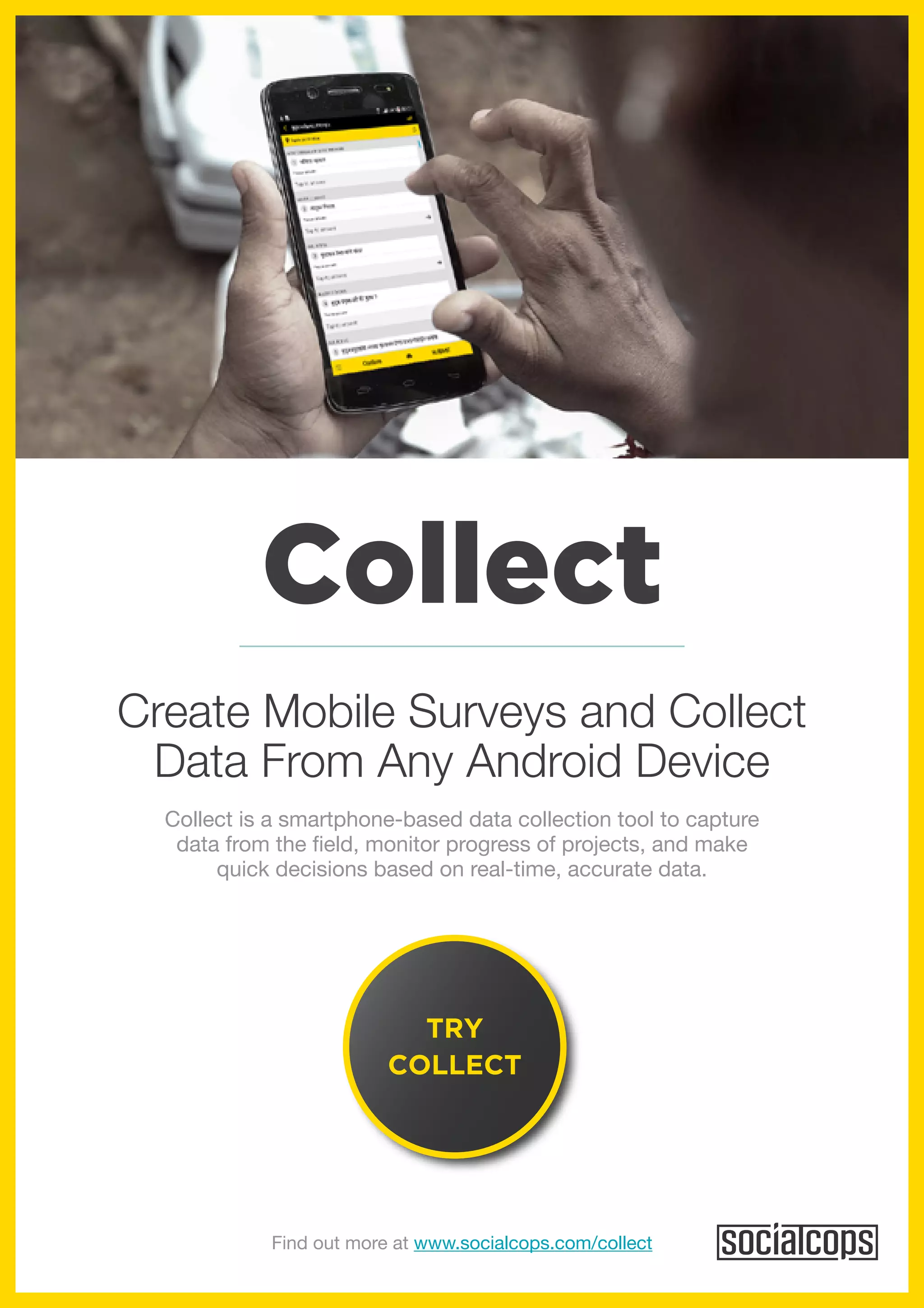 Collect
Collect is a smartphone-based data collection tool to capture
data from the field, monitor progress of projects, and make
quick decisions based on real-time, accurate data.
Create Mobile Surveys and Collect
Data From Any Android Device
TRY
COLLECT
Find out more at www.socialcops.com/collect
 